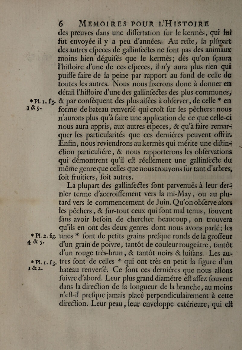 *PI.I. J&9* * PI. 2. 4 & 5* *PI.i. I &2. r- 6 MEMOIRES POUR L’HlSTOIRE des preuves dans une diflertation fur le kermès, qui lui fut envoyée il y a peu d’années. Au refie, la plupart des autres efpeces de gallinfcctes ne font pas des animaux moins bien déguifés que le kermès; dès qu’on fçaura l’hiftoire d’une de ces elpeces, il n’y aura plus rien qui puifle faire de la peine par rapport au fond de celle de toutes les autres. Nous nous fixerons donc à donner en détail l’hiftoire d’une des gallinfeétes des plus communes, 5g. & par conféquent des plus aifées à obferver, de celle * en forme de bateau renverfé qui croît fur les pêchers : nous n’aurons plus qu’à faire une application de ce que celle-ci nous aura appris, aux autres elpeces, & qu’à faire remar¬ quer les particularités que ces dernières peuvent offrir. Enfin, nous reviendrons au kermès qui mérite une diftin-j élion particulière, & nous rapporterons les obfervations qui démontrent qu’il eft réellement une gallinfeéle du même genre que celles que noustrouvons fur tant d’arbres, foit fruitiers, foit autres. La plupart des gallinfeéîes font parvenuè's à leur der-> nier terme d’accroiflement vers la mi-May, ou au plu- tard vers le commencement de Juin. Qu’on oblèrve alors les pêchers , & fur-tout ceux qui font mal tenus, fouvent fans avoir befoin de chercher beaucoup, on trouvera qu’ils en ont des deux genres dont nous avons parlé ; les fig. unes * font de petits grains prefque ronds de la groffeur d’un grain de poivre, tantôt de couleur rougeâtre, tantôt d’un rouge très-brun, & tantôt noirs & luilàns. Les au- fîg. très font de celles * qui ont très en petit la figure d’un bateau renverfé. Ce font ces dernières que nous allons fuivre d’abord. Leur plus grand diamètre efiafiez fouvent dans la direcfiion de la longueur de la branche, au moins n’efi-il prefque jamais placé perpendiculairement à cette direction. Leur peau, leur enveloppe extérieure, qui efl