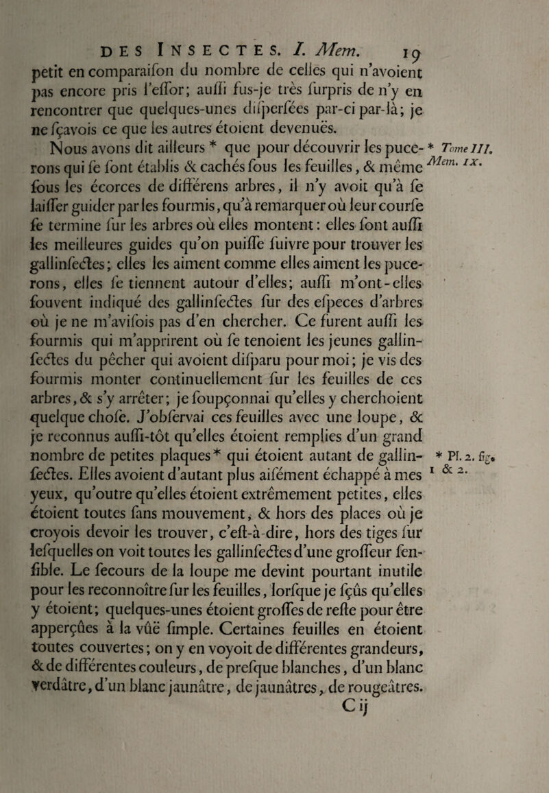 petit encomparaifon du nombre de celles qui n avoient pas encore pris i’effor; auffi fus-je très lurpris de n y en rencontrer que quelques-unes difperfées par-ci par-là; je nefçavois ce que les autres étoient devenues. Nous avons dit ailleurs * que pour découvrir les puce-* Tome 111, rons qui fe font établis & cachés fous les feuilles, & même Man'1X9 fous les écorces de différens arbres, il n y avoit qu a fe laiffer guider par les fourmis, qu'à remarquer où leurcourfe fe termine fur les arbres où elles montent : elles font auffi les meilleures guides quon puifïe fuivrepour trouver les gallinfeéles; elles les aiment comme elles aiment les puce¬ rons, elles fe tiennent autour d’elles; auffi m’ont-elles fouvent indiqué des gallinfeéies fur des efpeces d’arbres où je ne m’avifois pas d’en chercher. Ce furent auffi les fourmis qui m’apprirent où fe tenoient les jeunes gallin- feéles du pêcher qui avoient difparu pour moi; je vis des fourmis monter continuellement fur les feuilles de ces arbres, & s’y arrêter; je foupçonnai qu’elles y cherchoient quelque chofe. J’obfervai ces feuilles avec une loupe, 6c je reconnus auffi-tôt qu’elles étoient remplies d’un grand nombre de petites plaques* qui étoient autant de gailin- * PL2. %* feéles. Elles avoient d’autant plus aifément échappé à mes 1 & 2‘ yeux, qu’outre quelles étoient extrêmement petites, elles étoient toutes fans mouvement, & hors des places où je croyois devoir les trouver, c’eft-à-dire, hors des tiges fur lefquelles on voit toutes les gallinfeétesd’une groffeur fen- fible. Le fecours de la loupe me devint pourtant inutile pour les reconnoîtrefur les feuilles, lorfque je fçûs qu’elles y étoient; quelques-unes étoient groffes de refte pour être apperçûes à la vûë fimple. Certaines feuilles en étoient toutes couvertes ; on y en voyoit de différentes grandeurs, &de différentes couleurs, de prefque blanches, d’un blanc verdâtre, d’un blanc jaunâtre, de jaunâtres, de rougeâtres. Ci;