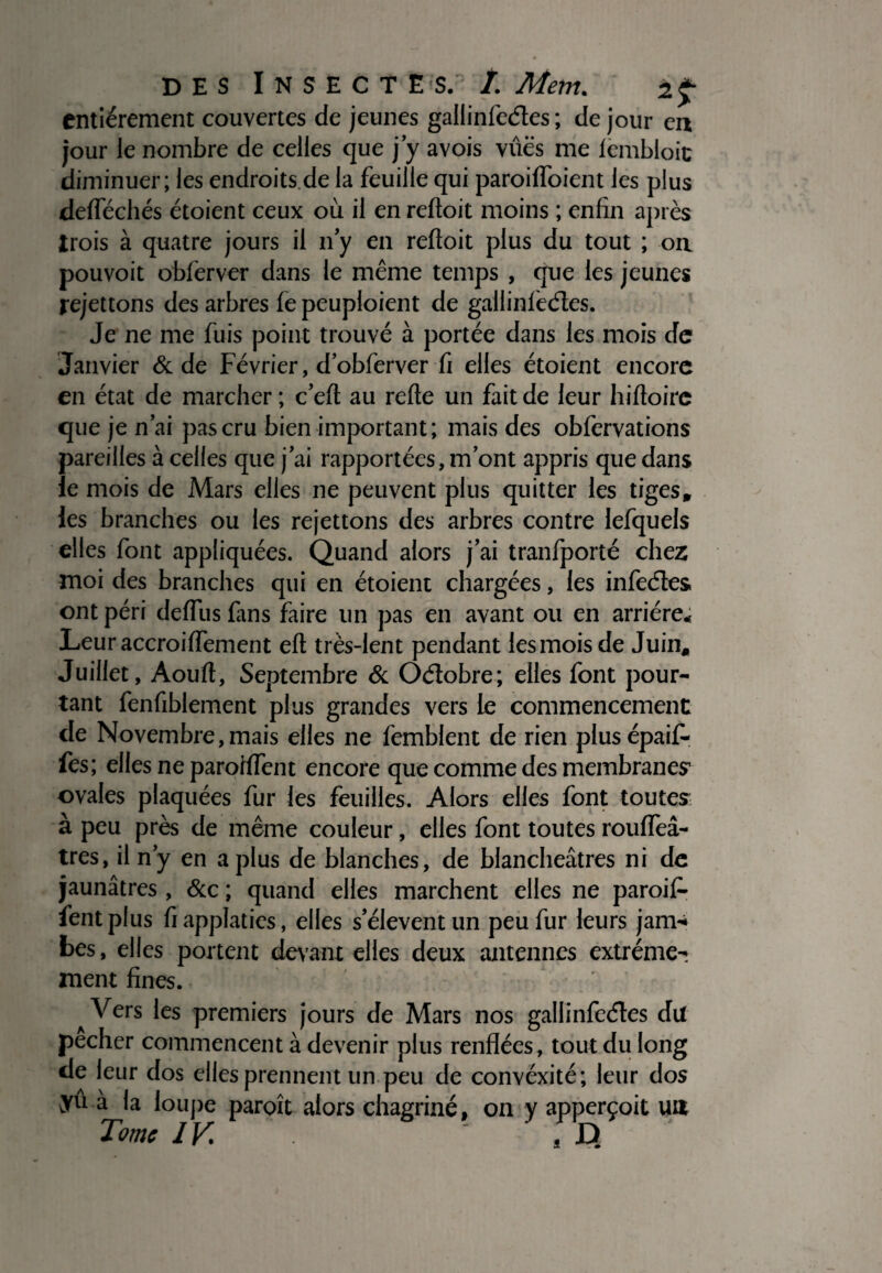 entièrement couvertes de jeunes gallinfeéles ; de jour en jour le nombre de celles que j’y avois vûës me lembloit diminuer; les endroits de la feuille qui paroifloient les plus deflechés étoient ceux où il en reftoit moins ; enfin après trois à quatre jours il n’y en reftoit plus du tout ; on pouvoit obferver dans le même temps , que les jeunes rejettons des arbres fe peuploient de gallinfeéles. Je ne me fuis point trouvé à portée dans les mois de Janvier & de Février, d’obferver fi elles étoient encore en état de marcher ; c’eft au refte un fait de leur hiftoire que je n’ai pas cru bien important; mais des obfervations pareilles à celles que j’ai rapportées, m’ont appris que dans le mois de Mars elles ne peuvent plus quitter les tiges, les branches ou les rejettons des arbres contre lefquels elles font appliquées. Quand alors j’ai tranfporté chez moi des branches qui en étoient chargées, les infeéles ont péri deffus fans faire un pas en avant ou en arriére* Leur accroiffement eft très-lent pendant les mois de Juin, Juillet, Aouft, Septembre & Oélobre; elles font pour¬ tant fenfiblement plus grandes vers le commencement de Novembre,mais elles ne femblent de rien plusépaif- fes; elles ne paroftfent encore que comme des membranes1 ovales plaquées fur les feuilles. Alors elles font toutes à peu près de même couleur, elles font toutes roufleâ- très, il n’y en a plus de blanches, de blancheâtres ni de jaunâtres , &c ; quand elles marchent elles ne paroijP fentplus fiapplaties, elles s’élèvent un peu fur leurs jam* bes, elles portent devant elles deux antennes extrême¬ ment fines. Vers les premiers jours de Mars nos gallinfeéles du pecher commencent à devenir plus renflées, tout du long de leur dos elles prennent un peu de convéxité; leur dos yu à la loupe paroît alors chagriné, on y apperçoit un Tome IV ” s D