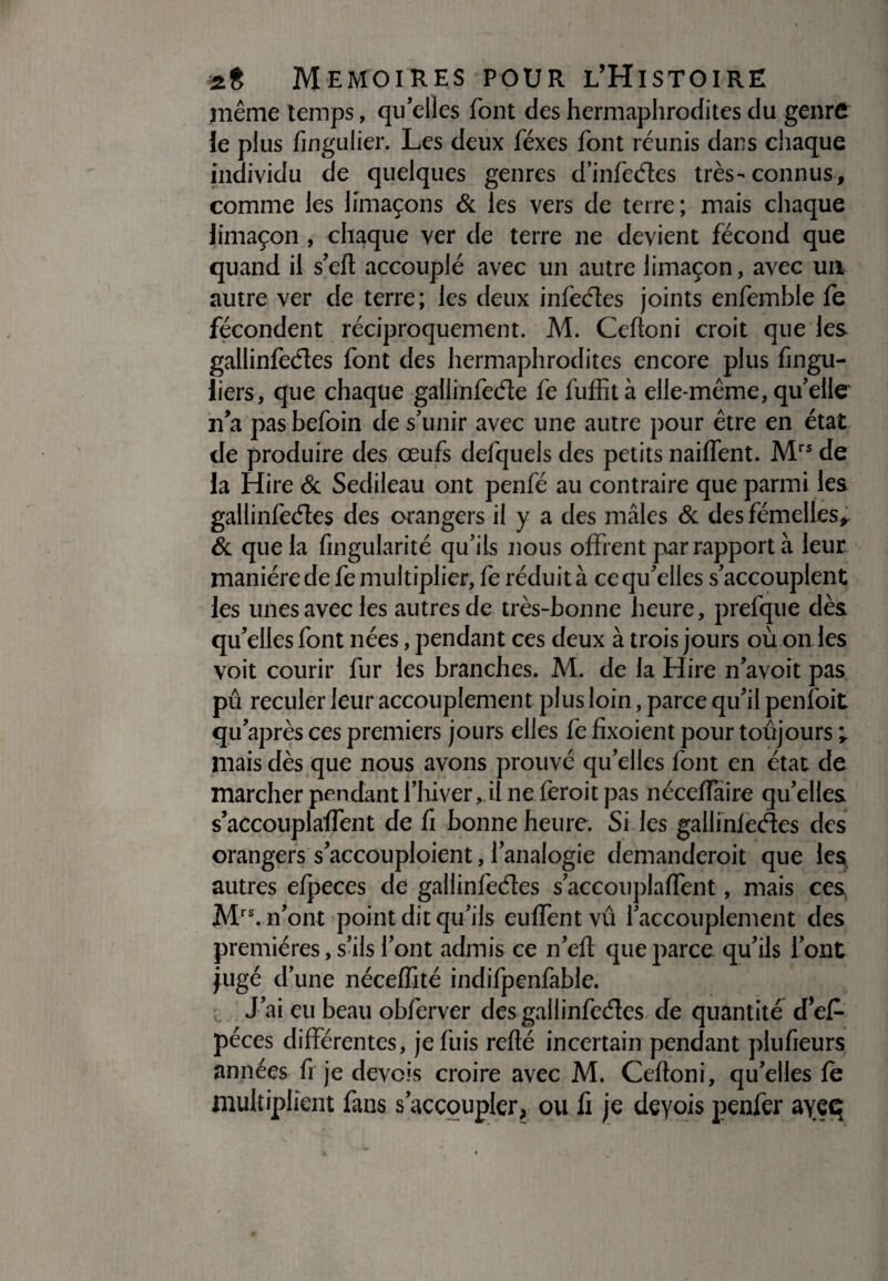 même temps, qu'elles font des hermaphrodites du genre le plus fingulier. Les deux féxes font réunis dans chaque individu de quelques genres d’infedes très-connus, comme les limaçons & les vers de terre; mais chaque limaçon , chaque ver de terre ne devient fécond que quand il s'eft accouplé avec un autre limaçon, avec un autre ver de terre; les deux infedes joints enfemble fe fécondent réciproquement. M. Ceftoni croit que les gallinfedes font des hermaphrodites encore plus fingu- hers, que chaque gallinfede fe fuffità elle-même, qu'elle n'a pas befoin de s'unir avec une autre pour être en état de produire des œufs defquels des petits naiffent. Mrs de la Hire & Sedileau ont penfé au contraire que parmi les gallinfedes des orangers il y a des mâles & des fémelles* & que la fingularité qu'ils nous offrent par rapport à leur manière de fe multiplier, fe réduit à ce qu'elles s'accouplent les unes avec les autres de très-bonne heure, prefque dès qu'elles font nées, pendant ces deux à trois jours où on les voit courir fur les branches. M. de la Hire n'avoit pas pû reculer leur accouplement plus loin, parce qu'il penfoit qu'après ces premiers jours elles fe fîxoient pour toujours ^ mais dès que nous avons prouvé qu'elles font en état de marcher pendant l'hiver, il ne feroit pas néceffaire qu’elles s’accouplaffent de fi bonne heure. Si les gallinfedes des orangers s'accouploient, l'analogie demanderoit que les autres efpeces de gallinfedes s'accouplaffent, mais ces Mrs. n'ont point dit qu'ils euffentvû l'accouplement des premières, s'ils l'ont admis ce n'eft que parce qu'ils l'ont jugé d’une néceffité indifpenfable. J’ai eu beau obferver des gallinfedes de quantité cFef- péces différentes, je fuis refté incertain pendant plufieurs années fi je devois croire avec M. Ceftoni, qu'elles fe multiplient fans s'accoupler, ou fi je deyois penfer ayeq