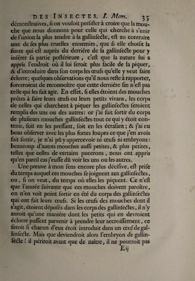 dcmonftratives, fi on vouloit perfiltcr à croire que la mou¬ che que nous donnons pour celle qui cherche à s’unir de l’union la plus tendre à la gallinfeéle, elt au contraire une de fes plus cruelles ennemies, que fi elle choifit la fente qui elt auprès du derrière de la gallinfeéle pour y inférer là partie poflérieure , c’eft que la nature lui a appris l’endroit où il lui feroit plus facile de la piquer, & d’introduire dans fon corps les œufs qu’elle y veut faire éclorre; quelques obfervations qu’il nous relie à rapporter, forceraient de reconnoître que cette dernière fin n’efl pas celle qui les lait agir. En effet, fi elles étoient des mouches prêtes à faire leurs œufs ou leurs petits vivans, les corps de celles qui cherchent à piquer les gallinfeéles feroient remplis des uns ou des autres; or j’ai fait fortir du corps de plufieurs mouches gallinfeéles tout ce qui y ètoit con¬ tenu , foit en les prelfant, foit en les écrafant ; & j’ai eu beau oblèrver avec les plus fortes loupes ce que j’en avois fait fortir, je n’ai pû y appercevoir ni œufs ni embryons: beaucoup d’autres mouches aulfi petites, & plus petites, telles que celles de certains pucerons , nous ont appris qu’en pareil cas j’eulfe dû voir les uns ou les autres. Une preuve à mon fens encore plus décifive, efl prife du temps auquel ces mouches le joignent aux gallinfeéles, ou, fi on veut, du temps où elles les piquent. Ce n’eft que l’année fuivante que ces mouches doivent paroître, on n’en voit point fortir en été du corps des gallinfeéles qui ont fait leurs œufs. Si les œufs des mouches dont il s’agit, étoient dépofés dans les corps des gallinfeéles, il n’y auroit qu’une manière dont les petits qui en devroient éclorre pulfent parvenir à prendre leur accroilfement, ce feroit fi chacun d’eux étoit introduit dans un œufdegal- linfeéle. Mais que deviendroit alors l’embryon de gailin- lèéle ! il périroit avant que de naître, il ne pourrait pas Eij