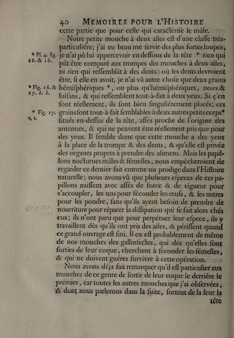 fi e. cette partie que pour celle qui caraélérife le mâle. Notre petite mouche à deux aîles eft d’une clafTe très- particulière; j’ai eu heaume fervir des plus fortes loupes, * Pï. 4- %• je n’ai pu lui appercevoir en deffous de la tète * rien qui 16.& 18. pût£tre comparé aux trompes des mouches à deux aîles, ni rien qui refiTemblât à des dents : où les dents devroient être, fi elle en avoit, je n’ai vu autre chofe que deux grains *Fig. 16.& hémifphériques *, ou plus qu’hémilphériques, noirs & î7# km luifims, & qui reflemblent tout-à-fait à deux yeux. Si ç’en font réellement, ils font bien finguliérement placés; ces * l7- grainsfonttout-à-faitfemblables à deux autrespetits corps* fitués en-deflus de la tête, aflTés proclie de l’origine des antennes, & qui ne peuvent être réellement pris que pour des yeux. Il femble donc que cette mouche a des yeux à la place de la trompe & des dents, & qu’elle eft privée des organes propres à prendre des alimens. Mais les papil¬ lons no élu mes mâles & fëmelles, nous empêcheroient de regarder ce dernier fait comme un prodige dans l’Hiftoire naturelle; nous avons vû que plufieurs efpeces de ces pa¬ pillons naiiïent avec affés de force & de vigueur pour s’accoupler, les uns pour féconder les œufs, & les autres pour les pondre, fans qu’ils ayent befoin de prendre de nourriture pour réparer la diffipation qui fe fait alors chés eux; ils n’ont paru que pour perpétuer leur efpece, ils y travaillent dès qu’ils ont pris des aîles, & périffent quand ce grand ouvrage efl: fini. Il en efl probablement de même de nos mouches des gallinlèdes, qui dès qu’elles font fortiesde leur coque, cherchent à féconder les femelles. Si qui ne doivent guéres furvivre à cette opération. Nous avons déjà fait remarquer qu’il eft particulier aux mouches de ce genre de fortir de leur coque le derrière le premier, car toutes les autres mouches que j’ai obfervées, & dont nous parlerons dans la fuite, fortent delà leur la tête