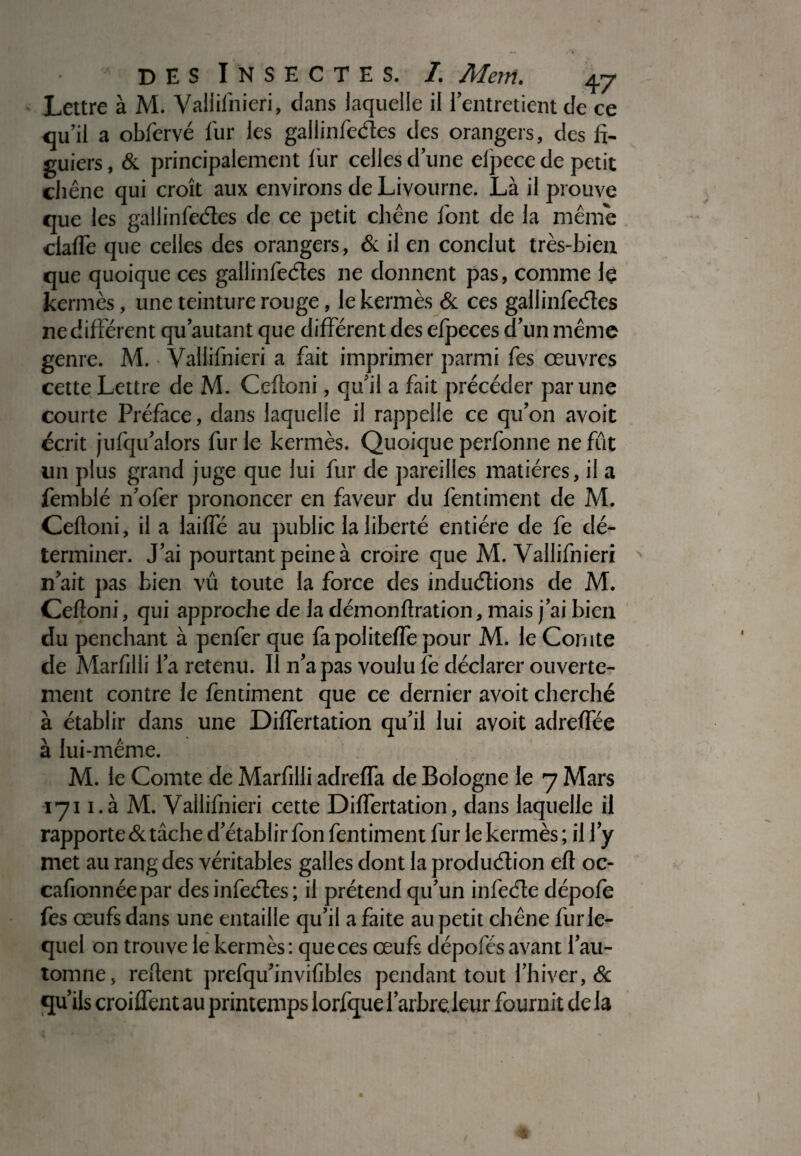 Lettre à M. Valiifhieri, dans laquelle il l’entretient de ce qu’il a obfervé fur les gallinfedes des orangers, des fi¬ guiers , & principalement fur celles d’une elpece de petit chêne qui croît aux environs de Livourne. Là il prouve que les gallinfedes de ce petit chêne font de la même claffe que celles des orangers, & il en conclut très-bien que quoique ces gallinfedes ne donnent pas, comme le kermès, une teinture rouge, le kermès & ces gallinfedes ne différent qu autant que différent des efpeces d’un même genre. M. Vallifnieri a fait imprimer parmi fes œuvres cette Lettre de M. Cefloni, qu’il a fait précéder par une courte Préface, dans laquelle il rappelle ce qu’on avoit écrit jufqu’alors fur le kermès. Quoique perfonne ne fût un plus grand juge que lui fur de pareilles matières, il a femblé n’ofer prononcer en faveur du fentiment de M. Celloni, il a laiffé au public la liberté entière de fe dé¬ terminer. J’ai pourtant peine à croire que M. Vallifnieri n’ait pas bien vû toute la force des indudions de M. Ceftoni, qui approche de la démon lirai ion, mais j’ai bien du penchant à penfer que là politeffe pour M. le Comte de Marfilli l’a retenu. Il n’a pas voulu le déclarer ouverte¬ ment contre le fentiment que ce dernier avoit cherché à établir dans une Differtation qu’il lui avoit adreffée à lui-même. M. le Comte de Marfilli adreffa de Bologne le 7 Mars 171 i.à M. Vallifnieri cette Differtation, dans laquelle il rapporte 6c tâche d’établir fon fentiment fur le kermès ; il J’y met au rang des véritables galles dont la produdion eft oc- cafionnéepar des infedes ; il prétend qu’un infede dépofe fes œufs dans une entaille qu’il a faite au petit chêne fur le¬ quel on trouve le kermès : que ces œufs dépofés avant l’au¬ tomne, relient prefqu’invifibles pendant tout l’hiver, & qu’ils croiffent au printemps lorfque l’arbre.leur fournit de la