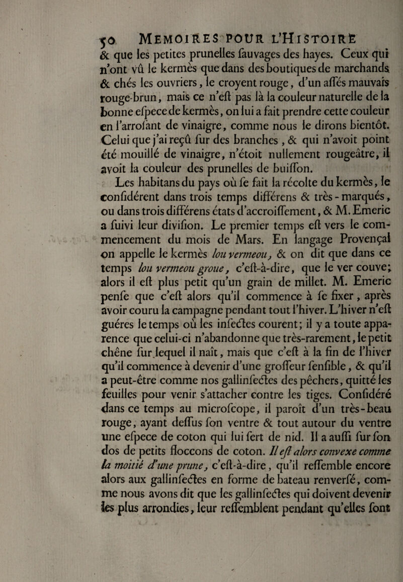 & que les petites prunelles fauvages des hayes. Ceux qui n’ont Vu le kermès que dans des boutiques de marchands & chés les ouvriers, le croyent rouge, d’un afTés mauvais rouge-brun, mais ce n’eft pas là la couleur naturelle delà bonne efpece de kermès, on lui a fait prendre cette couleur en l’arrolànt de vinaigre, comme nous le dirons bientôt. Celui que j’ai reçû fur des branches , & qui n’avoit point été mouillé de vinaigre, n’étoit nullement rougeâtre, il avoit la couleur des prunelles de buiffon. Les habitansdu pays oùfe fait la récolte du kermès, le conlîdérent dans trois temps difïërens & très - marqués, ou dans trois difïërens états d’accroiffement, & M. Emeric a fuivi leur divifion. Le premier temps efl vers le com¬ mencement du mois de Mars. En langage Provençal on appelle le kermès lou vermeou, & on dit que dans ce temps lou vermeou groue, c’eft-à-dire, que le ver couve t alors il efl plus petit qu’un grain de millet. M. Emeric penfe que c’efl alors qu’il commence à fe fixer, après avoir couru la campagne pendant tout l’hiver. L’hiver n’eft guéres le temps où les in (cèles courent ; il y a toute appa¬ rence que celui-ci n’abandonne que très-rarement, le petit chêne fur.lequel il naît, mais que c’eft à la fin de l’hiver qu’il commence à devenir d’une groffeur fenfible, & qu’il a peut-être comme nos gallinfeétes des pêchers, quitté les feuilles pour venir s’attacher contre les tiges. Confidéré dans ce temps au microfcope, il paroît d’un très-beau rouge, ayant deffus fon ventre & tout autour du ventre une efpece de coton qui luifert de nid. 11 aauffi fur fon dos de petits fïoccons de coton. Ilejl alors convexe comme la moitié d'une prune, c’eft-à-dire, qu’il reffemble encore alors aux gallinfeéles en forme de bateau renverfé, com¬ me nous avons dit que les gallinfeéles qui doivent devenir ies plus arrondies, leur refîemblent pendant qu’elles font