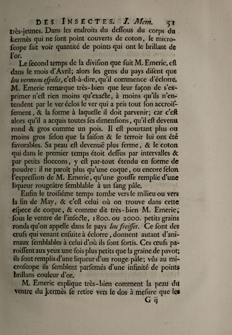 très-jeunes. Dans les endroits du deflous du corps du . kermès qui ne font point couverts de coton, le micro- fcope fait voir quantité de points qui ont le brillant de l’or. * Le lècond temps de la divifion que fuit M. Emerîc, eft ' dans le mois d’Avril; alors les gens du pays dilènt que lou vermeou efpelis, c’eft-à-dire, qu’il commence d’éclorre. M. Emeric remarque très-bien que leur façon de s’ex¬ primer n’eft rien moins qu’exaéle, à moins qu’ils n’en¬ tendent par le ver éclos le ver qui a pris tout fon accroif- fement, & la forme à laquelle il doit parvenir; car c’eft alors qu’il a acquis toutes fes dimenfions, qu’il eft devenu rond &. gros comme un pois. Il eft pourtant plus ou moins gros félon que la faifon & le terroir lui ont été favorables. Sa peau eft devenuë plus ferme, & le coton qui dans le premier temps étoit deflus par intervalles 6c par petits floccons, y eft par-tout étendu en forme de poudre : il ne paroît plus qu’une coque, ou encore félon i’exprelïïon de M. Emeric, qu’une gouflè remplie d’une liqueur rougeâtre femblable à un fang pâle. Enfin le troifiéme temps tombe vers le milieu ou vers la fin de May, 6c c’eft celui où on trouve dans cette efpece de coque, 6c comme dit très-bien M. Emeric; fous le ventre de l’infeéle, 1800. ou 2000. petits grains ronds qu’on appelle dans le pays loufreijj'et. Ce font des ceufs qui venant enfuite à éclorre , donnent autant d’ani¬ maux femblables à celui d’où ils font fortis. Ces ceufs pa- roiflent aux yeux une fois plus petits que la graine de pavot; ils font remplis d’une liqueur d’un rouge pâle; vus au mi- crofcope ils lèrablent parfemés d’une infinité de points brillans couleur d’or. M. Emeric explique très-bien comment la peau du ventre du Jcermès fe retire vers le dos à mefure que le* G ij
