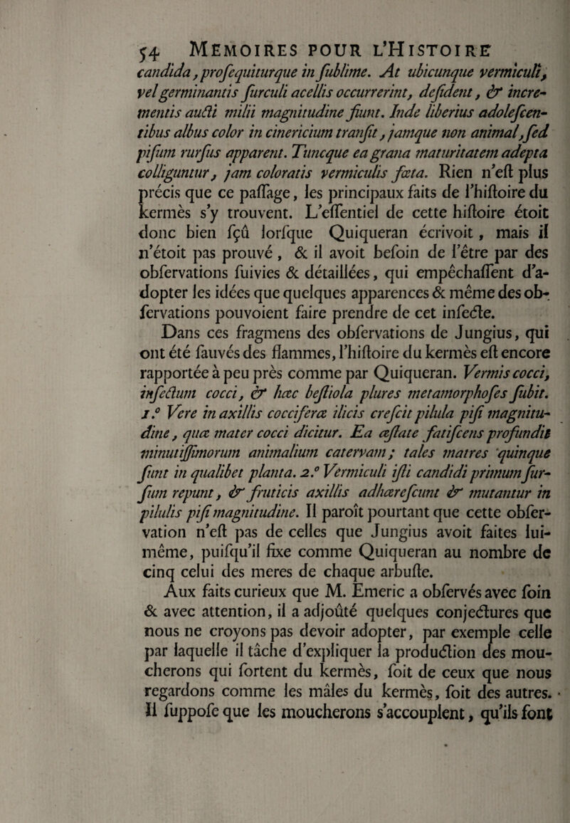 candida, profequiturque in fublime. At ubicunque vermiculî, velge rminant i s furculi acellis occurrevint, defident, & incre- mentis audi milii magnitudine jiunt. Inde liberius adolefcen- tibus albus color in cinericium tranjît fjamque non animal, fed pifurn rurfas apparent. Tune que eagrana maturitatem adepta colhguntur , jam colorâtis vermiculis foeta. Rien ifeft plus précis que ce partage, les principaux faits de fhiftoiredu kermès s y trouvent. L/eflTentiel de cette hiftoire étoit donc bien fçû lorfque Quiqueran écrivoit, mais il n’étoit pas prouvé , & il avoit befoin de l’être par des obfervations fuivies & détaillées, qui empêchaflent d a- dopter les idées que quelques apparences & même des ob¬ fervations pouvoient faire prendre de cet infeCte. Dans ces fragmens des obfervations de Jungius, qui ont été fauvés des flammes, fhiftoire du kermès efl; encore rapportée à peu près comme par Quiqueran. Vernis cocci, infedum cocci, & hctc bejliola plures metamorphofes fubit. 1° Vere inaxillis coccifercz ilicis crefcit pilula pif magnitu¬ dine , quœ mater cocci dicitur. Ea cejlate fatifeens prof un dit minuttffimorum animalium catervam ; taies matres quinque (tint in qualibet planta. 2.0 Vermicuh fi candidi primumfur- fum repunt, & fruticis axillis adharefeunt fa* mutantur in pilulis pif magnitudine. Il paroît pourtant que cette obfer- vation n’eft pas de celles que Jungius avoit faites lui- même, puifqu’ii fixe comme Quiqueran au nombre de cinq celui des meres de chaque arbufte. Aux faits curieux que M. Emeric a obfervés avec foin & avec attention, il a adjoûté quelques conjectures que nous ne croyons pas devoir adopter, par exemple celle par laquelle il tâche d'expliquer la production des mou¬ cherons qui fortent du kermès, foit de ceux que nous regardons comme les mâles du kermès, foit des autres. * li fuppofeque les moucherons s'accouplent, qu ils font