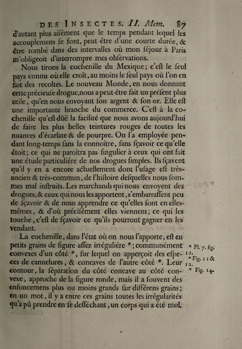 d’autant plus aifément que le temps pendant lequel les accouplemens fe font, peut être d'une courte durée, & être tombé dans des intervalles où mon féjour à Paris jn’obligeoit d’interrompre mes obfervations. Nous tirons la cochenille du Mexique; c’eft le feul pays connu où elle croît, au moins le feul pays où l’on en fait des récoltés. Le nouveau Monde, en nous donnant cette précieufe drogue,nous a peut-être fait un préfent plus utile, qu’en nous envoyant l'on argent & fon or. Elle eft une importante branche du commerce. C’elt à la co¬ chenille qu’eftdûë la facilité que nous avons aujourd’hui de faire les plus belles teintures rouges de toutes les nuances d’écarlate & de pourpre. On l’a employée pen¬ dant long-temps fans la connoître, fans fçavoir ce quelle étoit; ce qui ne paroîtra pas fingulier à ceux qui ont fait une étude particulière de nos drogues fimples. Ilsfçavent qu’il y en a encore actuellement dont l’ufage eft très- ancien & très-commun, de Phiftoire defquelles nous Pom¬ mes mal inftruits. Les marchands qui nous envoyent des drogues, & ceux qui nous les apportent, s’embarraftent peu de l'çavoir & de nous apprendre ce qu’elles font en elles- mêmes, & d’où précifément elles viennent; ce qui les touche, c’eft de fçavoir ce qu’ils pourront gagner en les vendant. La cochenille, dans letat où on nous l’apporte, eft en petits grains de figure allez irrégulière *; communément * pl convexes d’un côté *, fur lequel on apperçoit des elpe- ces de cannelures, St concaves de l’autre côté *. Leur I2. s 11 contour, la féparation du côté concave au côté con- * FiS- *4* vexe, approche de la figure ronde, mais il a fouvent des enfoncemens plus ou moins grands fur différens grains ; en un mot, il y a entre ces grains toutes les irrégularités qu’a pû prendre en lé defféchant ,un corps qui a été mol.