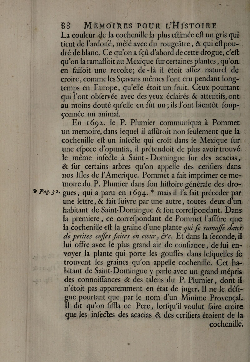 La couleur de la cochenille la plus eftimée eft un gris qui tient de fardoifé, mêlé avec du rougeâtre, & qui eft pou¬ dré de blanc. Ce qu’on a fçû d’abord de cette drogue, c’eft qu’on la ramafloit au Mexique fur certaines plantes, qu on en faifoit une récolté; de-là il étoit affez naturel de croire, comme les Sçavans mêmes font cru pendant long¬ temps en Europe, qu’elle étoit un fruit. Ceux pourtant qui l’ont oblèrvée avec des yeux éclairés & attentifs, ont au moins douté qu’elle en fût un ; ils l’ont bientôt foup- çonnée un animal. En 1692. le P. Plumier communiqua à Pommet un mémoire, dans lequel il afluroit non feulement que la cochenille eft un infede qui croît dans le Mexique fur une efpece d’opuntia, il prétendoit de plus avoir trouvé le même infede à Saint-Domingue fur des acacias, & fur certains arbres qu’on appelle des cerifiers dans nos Illes de l’Amérique. Pommet a fait imprimer ce mé¬ moire du P. Plumier dans fon hiftoire générale des dro- * ?aë‘32' gués, qui a paru en 1694. * mais il l’a fait précéder par une lettre, & fait fuivre par une autre, toutes deux d’un habitant de Saint-Domingue & fon correfpondant. Dans la première, ce correfpondant de Pommet l’aflure que la cochenille eft la graine d’une plante qui fe ramajfe danp de petites cojfès faites en cœur, êrc. Et dans la fécondé, il lui offre avec le plus grand air de confiance, de lui en¬ voyer la plante qui porte les gouffes dans lefquelles fe trouvent les graines qu’on appelle cochenille. Cet ha¬ bitant de Saint-Domingue y parle avec un grand mépris des connoiffances & des talens du P. Plumier, dont il n’étoit pas apparemment en état de juger. Il ne le défi- gué pourtant que par le nom d’un Minime Provençal. 11 dit qu’on fiffla ce Pere, lorfqu’il voulut faire croire que les infedes des acacias & des cerifiers étoient de la cochenille,