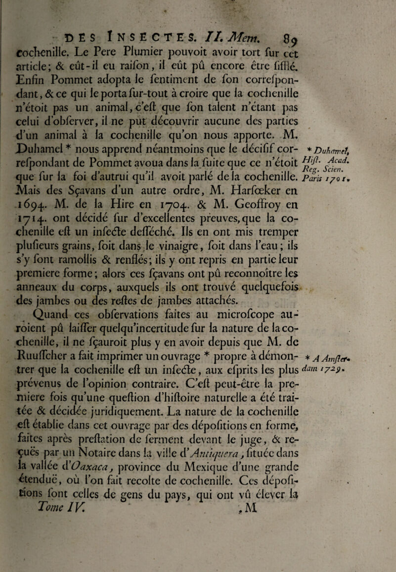 Cochenille. Le Pere Plumier pouvoit avoir tort fur cet article; 6c eût-il eu raifôn , il eût pû encore être iifflé. Enfin Pommet adopta le fentiment de fon correfpon- dant,6cce qui le porta fur-tout à croire que la cochenille n’étoit pas un animal, c eft que fon talent n’étant pas celui dobferver, il ne put découvrir aucune des parties dun animal à la cochenille quon nous apporte. ML Duhamel* nous apprend néantmoins que le décifif cor- *Duhmet, refpondant de Pommet avoua dans la fuite que ce n’étoit Sc™?' que fur la foi d’autrui qu’il avoit parlé delà cochenille. Paris i/or. Mais des Sçavans d’un autre ordre, M. Harfœker en 1694. M. de la Hire en 1704. 6c M. Geoffroy en 1714. ont décidé fur d’excellentes preuves, que la co¬ chenille eft un infeéle defféché. Ils en ont mis tremper plufieurs grains, foit dans le vinaigre, foit dans l’eau ; ils s’y font ramollis 6c renflés; ils y ont repris en partie leur première forme ; alors ces fçavans ont pû reconnoître les anneaux du corps, auxquels ils ont trouvé quelquefois des jambes ou des relles de jambes attachés. Quand ces obfervations faites au microfcope au¬ raient pû laifier quelqu’incertitude fur la nature de la co¬ chenille, il ne fçauroit plus y en avoir depuis que M. de Ruuiïcher a fait imprimer un ouvrage * propre à démon- * a Àmjïer* trer que la cochenille eft un infeéle, aux efprits les plus dam l7z9* prévenus de l’opinion contraire. C’eft peut-être la pre¬ mière fois qu’une queftion d’hiftoire naturelle a été trai¬ tée 6c décidée juridiquement La nature de la cochenille eft établie dans cet ouvrage par des dépofitions en forme, faites après prédation de ferment devant le juge, 6c re¬ çues par un Notaire dans la ville d’An tiquera, fituée dans la vallée ü O a xaca, province du Mexique d’une grande etenduë, où l’on fait récolté de cochenille. Ces dépofi- lions font celles de gens du pays, qui ont vû élever la Tome IV. ;M