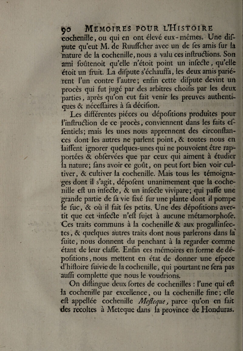 cochenille, ou qui en ont élevé eux-mêmes. Une dif¬ pute qu’eut M. de Ruuffcher avec un de fes amis fur la nature de la cochenille, nous a valu ces inftruétions. Son ami foûtenoit qu’elle n’étoit point un infeéte, qu’elle étoit un fruit. La difpute s’échauffa, les deux amis pariè¬ rent l’un contre l’autre; enfin cette difpute devint un procès qui fut jugé par des arbitres choifis par les deux parties, après qu’on eut fait venir les preuves authenti¬ ques & néceffaires à fa décifion. Les différentes pièces ou dépofitions produites pour l’inftruélion de ce procès, conviennent dans les faits ef- fentieis; mais les unes nous apprennent des circonftan- ces dont les autres ne parlent point, & toutes nous en laiffent ignorer quelques-unes qui ne pouvoient être rap¬ portées & obfervées que par ceux qui aiment à étudier la nature; fans avoir ce goût, on peut fort bien voir cul¬ tiver, & cultiver la cochenille. Mais tous les témoigna¬ ges dont il s’agit, dépofent unanimement que la coche¬ nille eft un infecte, & un infecte vivipare; qui paffe une grande partie de fa vie fixé fur une plante dont il pompe le fuc, & où il fait fes petits. Une des dépofitions aver¬ tit que cet ‘infeéte n’eft fujet à aucune métamorphofe. Ces traits communs à la cochenille & aux progallinfec- tes, & quelques autres traits dont nous parlerons dans la' fuite, nous donnent du penchant à la regarder comme étant de leur claffe. Enfin ces mémoires en forme de dé¬ pofitions , nous mettent en état de donner une efpece d’hiftoire fuiviede la cochenille, qui pourtant ne fera pas auffi complette que nous le voudrions. On difting ue deux fortes de cochenilles : l’une qui eft la cochenille par excellence, ou la cochenille fine ; elle eft appeliée cochenille Mejleque, parce qu’on en fait des récoltés à Meteque dans la province de Honduras.