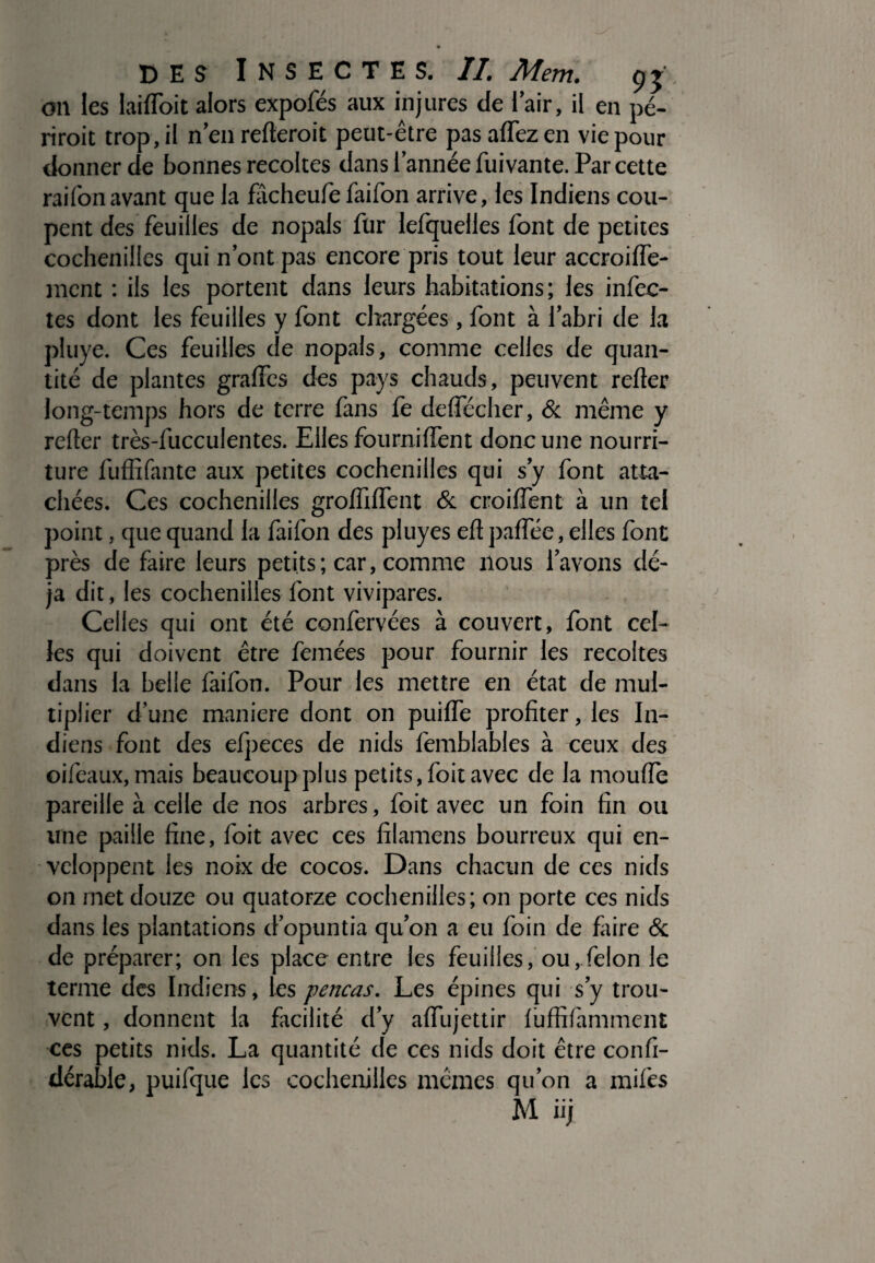on les laifloit alors expofés aux injures de l’air, il en pé¬ rirait trop, il n en relierait peut-être pas affez en vie pour donnerde bonnes recoites dans 1’année fui vante. Par cette raifonavant que la fâcheufe faifon arrive, les Indiens cou¬ pent des feuilles de nopals fur lefquelles font de petites cochenilles qui nontpas encore pris tout leur accroifle- mcnt : ils les portent dans leurs habitations; les infec¬ tes dont les feuilles y font chargées, font à l’abri de la pluye. Ces feuilles de nopals, comme celles de quan¬ tité de plantes graftes des pays chauds, peuvent refter long-temps hors de terre fans fe deflecher, & même y refter très-fucculentes. Elles fourni fient donc une nourri¬ ture fuffîfante aux petites cochenilles qui s’y font atta¬ chées. Ces cochenilles grofliflent & croifient à un tel point, que quand la faifon des pluyes eftpaflee, elles font près de faire leurs petits; car, comme nous lavons dé¬ jà dit, les cochenilles font vivipares. Celles qui ont été confervées à couvert, font cel¬ les qui doivent être femées pour fournir les récoltés dans la belle faifon. Pour les mettre en état de mul¬ tiplier d une maniéré dont on puifle profiter, les In¬ diens font des efpeces de nids femblables à ceux des oifeaux, mais beaucoup plus petits, foit avec de la moufle pareille à celle de nos arbres, foit avec un foin fin ou une paille fine, foit avec ces fîlamens bourreux qui en¬ veloppent les noix de cocos. Dans chacun de ces nids on met douze ou quatorze cochenilles; on porte ces nids dans les plantations dopuntia qu’on a eu foin de flaire & de préparer; on les place entre les feuilles, ou,félon le terme des Indiens, les pencas. Les épines qui sy trou¬ vent , donnent la facilité d’y afiiijettir luffifamment ces petits nids. La quantité de ces nids doit être confi- dérable, puifque les cochenilles mêmes qu’on a miftes M iij