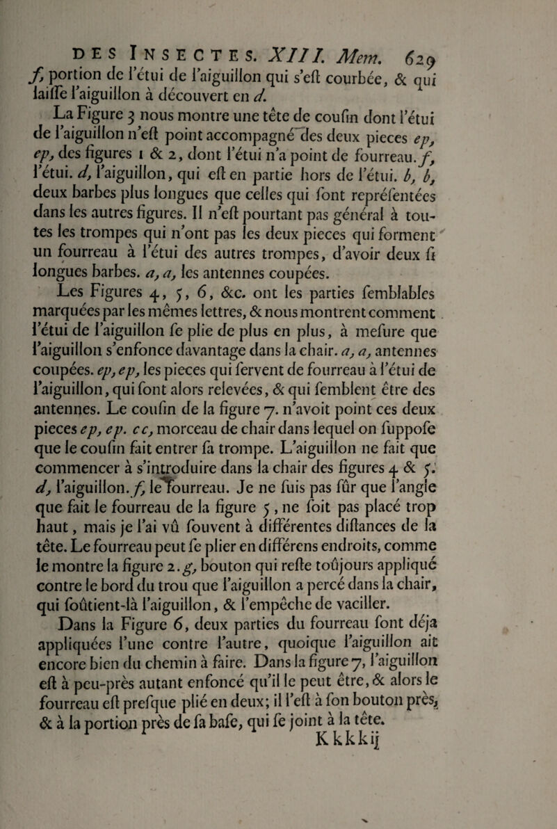 f> portion de l’étui de l’aiguillon qui sert courbée, & qui laitfe aiguillon à découvert en d. La Figure 3 nous montre une tête de coufin dont letui de l'aiguillon n'eft point accompagné des deux pièces ep, ep, des figures i & 2, dont l'étui n'a point de fourreau./, l'étui, d, l'aiguillon, qui eften partie hors de l'étui, b, b, deux barbes plus longues que celles qui font repréfemées dans les autres figures. II n'eft pourtant pas général à tou¬ tes les trompes qui n'ont pas les deux pièces qui forment un fourreau à l'étui des autres trompes, d'avoir deux fi longues barbes, a, a, les antennes coupées. Les Figures 4, J, 6, &c. ont les parties femblables marquées par les mêmes lettres, & nous montrent comment l'étui de l'aiguillon fe plie de plus en plus, à mefure que l'aiguillon s'enfonce davantage dans la chair, a, a, antennes coupées, ep, ep, les pièces qui fervent de fourreau à l'étui de l'aiguillon, qui font alors relevées, & qui femblent être des antennes. Le coufin de la figure 7. n'avoit point ces deux pièces ep, ep. cc, morceau de chair dans lequel on fuppofe que le coufin fait entrer fa trompe. L'aiguiîlon 11e fait que commencer à s'introduire dans la chair des figures 4 & y. d, 1 aiguillon./ lerourreau. Je ne fuis pas fûr que l'angle que fait le fourreau de la figure 5 , ne foit pas placé trop haut, mais je l'ai vu fouvent à différentes diflances de la tête. Le fourreau peut fe plier en différens endroits, comme le montre la figure 2.g, bouton qui refte toujours appliqué contre le bord du trou que l'aiguillon a percé dans la chair, qui foûtient-là l'aiguillon, & l'empêche de vaciller. Dans la Figure 6, deux parties du fourreau font déjà appliquées l’une contre l'autre, quoique l'aiguillon ait encore bien du chemin à faire. Dans la figure 7, l'aiguillon efl à peu-près autant enfoncé qu’il le peut être,& alors le fourreau efl prefque plié en deux; il l'efl à fon bouton preSj & à la portion près de fa bafe, qui fe joint a la tete. Kkkkij