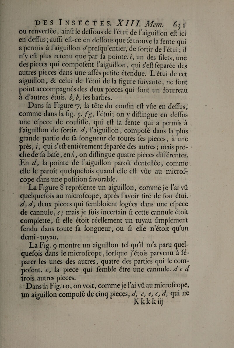 ou renverfée, ainfiledeflbusde l’étui de l’aiguillon eft ici en tic (Fus ; auiïi elt-ce en deflous que fe trouve la fente qui a permis à l’aiguillon d prefqu’entier, de lortir de l’étui ; il n’y eft plus retenu que par l'a pointe.?., un des filets, une despieces qui compolent l’aiguillon, qui s’ellfeparée des autres pièces dans une alfés petite étendue. L’étui de cet aiguillon, & celui de l’étui de la figure fuivante, ne font point accompagnés des deux pièces qui font un fourreau à d’autres étuis, b, b, les barbes. Dans la Figure 7, la tête du coufin eft vûe en défiais, comme dans la fig. 5. fg, l’étui ; on y diltingue en delfus une efpece de codifie, qui eft la fente qui a permis à l’aiguillon de fortir. dl’aiguillon, compofé dans la plus grande partie de fa longueur de toutes les pièces, à une près, i, qui s’eft entièrement leparée des autres; mais pro¬ che de fa baie, en/’, on diltingue quatre pièces différentes. En d, la pointe de l’aiguillon paroît dentellée, comme elle le paroît quelquefois quand elle elt vûe au rnicrol- cope dans une pofition favorable. La Figure 8 repréfente un aiguillon, comme je l’ai vû quelquefois au microfcope, après l’avoir tiré de fon étui. d, d, deux pièces qui fembloient logées dans une efpece de cannule, c; mais je fuis incertain fi cette cannule étoit complette, fi elle étoit réellement un tuyau Amplement fendu dans toute fa longueur, ou fi elle n’étoit qu’un demi - tuyau. La Fig. 9 montre un aiguillon tel qu’il m’a paru quel¬ quefois dans le microfcope, lorfque j’étois parvenu à fé- parer les unes des autres, quatre des parties qui lecom- polènt. c, la piece qui femble être une cannule. d e d trois, autres pièces. Dans la Fig. 1 o, on voit, comme je l’ai vû au microfcope, un aiguillon compofé de cinq pièces, d, e, e, c, d, qui ne K k k k iij