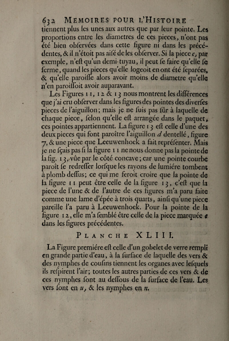tiennent plus les unes aux autres que par leur pointe. Les proportions entre les diamètres de ces pièces, n’ont pas été bien oblérvées dans cette figure ni dans les précé¬ dentes, & il 11’étoit pas aifé de les obferver. Si la piece c, par exemple, n’eft qu’un demi-tuyau, il peut fè faire qu’elle fe ferme, quand les pièces quelle logeoit en ont été leparées, & qu’elle paroiffe alors avoir moins de diamètre qu’elle n’en paroinoit avoir auparavant. Les Figures 11, 1 a & 13 nous montrent les différences que j’ai cru obferver dans les figuresdes pointes des diverfès pièces de l’aiguillon ; mais je ne fuis pas fûr à laquelle de chaque piece, félon qu’elle efl arrangée dans le paquet, ces pointes appartiennent. La figure 13 efl celle d’une des deux pièces qui font paroître l’aiguillon d dentellé, figure y, & une piece que Leeuwenhoek a fait reprélênter. Mais je 11e fçais pas fi la figure 11 ne nous donne pas la pointe de la fig. 13, vue par le côté concave ; car une pointe courbe paroît fe redreffer lorfqueles rayons de lumière tombent aplomb defTus; ce qui me feroit croire que la pointe de la figure 11 peut être celle de la figure 13, c’efl que la piece de l’une & de l’autre de ces figures m’a paru faite comme une lame d’épée à trois quarts, ainfi qu’une piece pareille l’a paru à Leeuwenhoek. Pour la pointe de la figure 12, elle m’a femblé être celle de la piece marquée c dans les figures précédentes. Planche XLIII. La Figure première efl celle d’un gobelet de verre rempli en grande partie d’eau, à la furfàce de laquelle des vers & des nymphes de coufins tiennent les organes avec lefquels ils refirent l’air; toutes les autres parties de ces vers & de ces nymphes font au deffous de la furfàce de l’eau. Les vers font en u, & les nymphes en n.