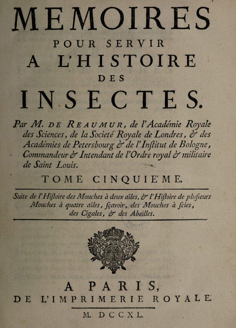 MEMOIRES POUR SERVIR A L’HISTOIRE DES INSECTES. Par M. DE R E AU MU R, de l’Académie Royale des Sciences, de la Société Royale de Londres, if des Académies de Petersbourg if de F In (lit ut de Bologne, Commandeur if Intendant de l’Ordre royal if militaire de Saint Louis. TOME CINQUIEME. Suite de VHifloire des Mouches a deux ailes, if VHifloire de plufieurs Mouches à quatre ailes, fçavoir, des Mouches à fcies, des Cigales, if des Abeilles. A PARIS, DE L’IMPRIMERIE ROYALE. M. D G C X L.
