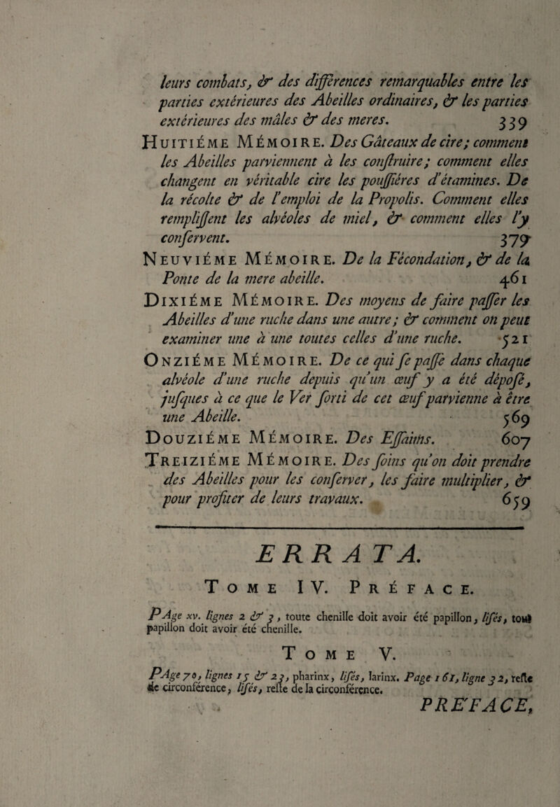 leurs combats, <tr des différences remarquables entre les •parties extérieures des Abeilles ordinaires, à* les parties extérieures des mâles & des mer es. 339 Huitième Mémoire. Des Gâteaux de cire; comment les Abeilles parviennent à les conjlruire; comment elles changent en véritable cire les pouffiéres d’étamines. De la récolte à* de ïemploi de la Propolis. Comment elles rempliffent les alvéoles de miel, & comment elles l'y confer vettt. 379* Neuvième Mémoire. De la Fécondation, & de U Ponte de la mere abeille. 461 D ixiÉME Mémoire. Des moyens de faire paffer les Abeilles d’une ruche dans une autre ; & comment on peut examiner une à une toutes celles d’une ruche. 521 Onzième Mémoire. De ce qui fe paffe dans chaque alvéole d’une ruche depuis qu'un œuf y a été dépofé, jufques à ce que le Ver forti de cet œuf parvienne à être une Abeille. 569 Douzième Mémoire. Des EJfaims. 607 Tr eiziéme Mémoire. Des foins qu'on doit prendre des Abeilles pour les conferver, les faire multiplier, & pour profiter de leurs travaux. 65 9 ERRA TA. Tome IV. Préface. P Age xv. lignes 2 £7 3, toute chenille doit avoir été papillon, lifés, tort papillon doit avoir été chenille. N • • Tome V. PAge 7°t lignes 15 f 23> pharinx, lifés, îarinx. Page 161, ligne j 2, refie de circonférence 3 Ifés, relie de la circonférence. / PREFACE,