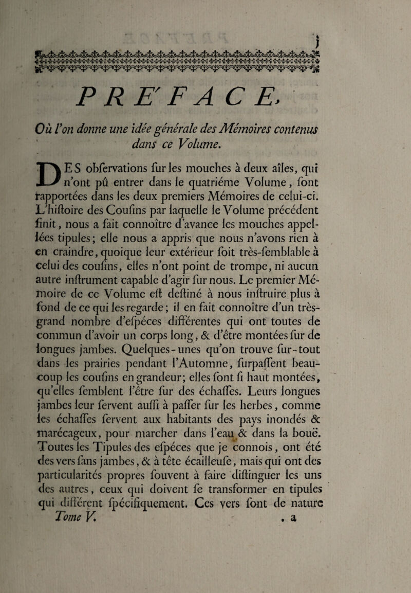 4 *jH£ •ir'î «jHMf ï •it4cAsHHH!; •& P RE F A CE, ., • * 1 i. * Mi.,* • / * Où Von donne une idée générale des Mémoires contenus dans ce Volume. DES obfervations furies mouches à deux ailes, qui n’ont pu entrer dans le quatrième Volume, font rapportées dans les deux premiers Mémoires de celui-ci. L’hiftoire des Coufms par laquelle le Volume précédent finit, nous a fait connoître d’avance les mouches appel- iées tipules ; elle nous a appris que nous n’avons rien à en craindre, quoique leur extérieur foit très-femblable à celui des coufins, elles n’ont point de trompe, ni aucun autre infiniment capable d’agir fur nous. Le premier Mé¬ moire de ce Volume elt deftiné à nous inftruire plus à fond de ce qui les regarde ; il en fait connoître d’un très- grand nombre d’efpéces différentes qui ont toutes de commun d’avoir un corps long, & d’être montées fur de longues jambes. Quelques-unes qu’on trouve fur-tout dans les prairies pendant l’Automne, furpaffent beau¬ coup les coufins en grandeur; elles font fi haut montées, qu’elles femblent l’être fur des échaffes. Leurs longues jambes leur fervent auffi à paffer fur les herbes, comme les échaffes fervent aux habitants des pays inondés & marécageux, pour marcher dans l’eau & dans la boue. Toutes les Tipules des efpéces que je connois, ont été des vers fans jambes, & à tête écailleufe, mais qui ont des particularités propres fouvent à faire diftinguer les uns des autres, ceux qui doivent fe transformer en tipules qui différent fpécifiquement. Ces vers font de nature Tome V . a