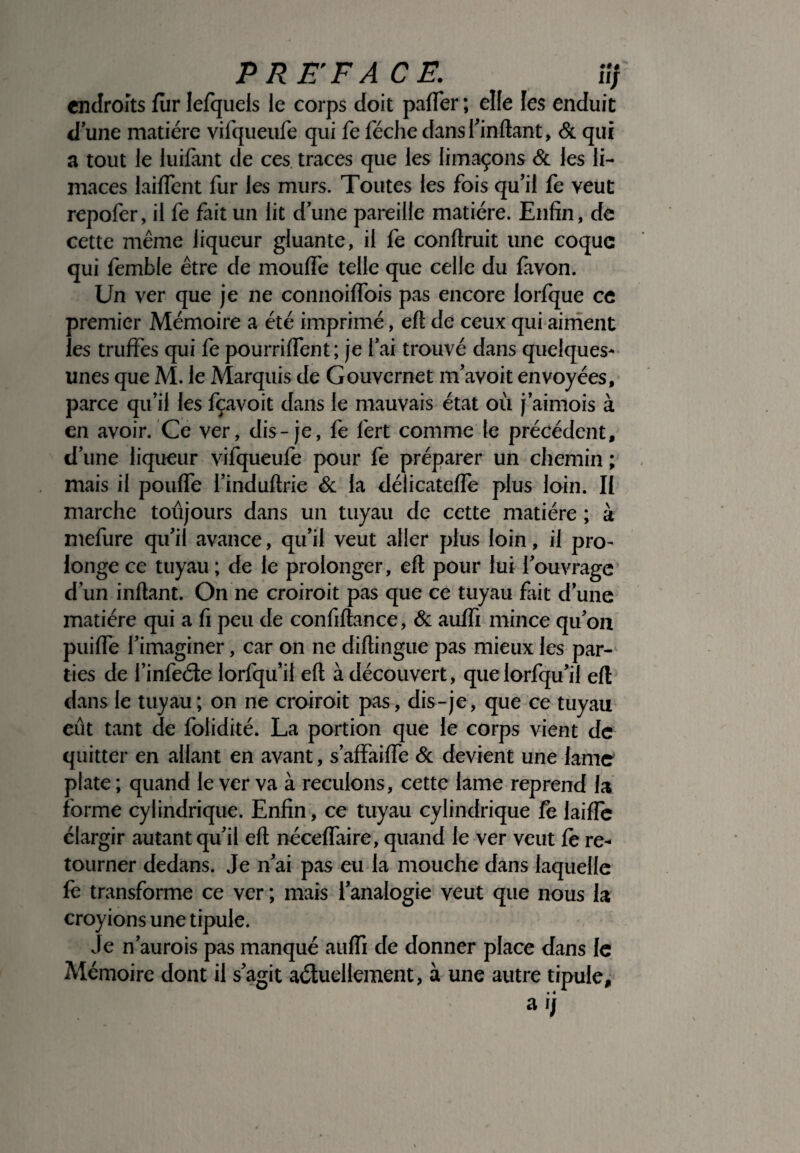 endroits fur Iefquels le corps doit paffer ; elle les enduit d’une matière vifqueufe qui fe féche dans l’in liant, & qui a tout le luilànt de ces traces que les limaçons & les li¬ maces laident fur les murs. Toutes les fois qu’il fe veut repofer, il fe fait un lit d’une pareille matière. Enfin, de cette même liqueur gluante, il fe confirait une coque qui femble être de mouffe telle que celle du lavon. Un ver que je ne connoiflois pas encore lorfque ce premier Mémoire a été imprimé, eft de ceux qui aiment les truffes qui fè pourriffent; je l’ai trouvé dans quelques- unes que M. le Marquis de Gouvcrnet m’avoit envoyées, parce qu’il les fçavoit dans le mauvais état où j’aimois à en avoir. Ce ver, dis-je, fe fert comme le précédent, d’une liqueur vifqueufe pour fe préparer un chemin ; mais il pouffe l’induftrie & la délicateffe plus loin. II marche toûjours dans un tuyau de cette matière ; à mefure qu’il avance, qu’il veut aller plus loin, il pro¬ longe ce tuyau ; de le prolonger, eft pour lui l’ouvrage d’un inftant. On ne croiroit pas que ce tuyau fait d’une matière qui a fi peu de confiftance, & aufli mince qu’on puiffe l’imaginer, car on ne diftingue pas mieux les par¬ ties de l’infeéte lorfqu’il eft à découvert, quelorfqu’il eft dans le tuyau; on ne croiroit pas, dis-je, que ce tuyau eût tant de folidité. La portion que le corps vient de quitter en allant en avant, s’affaiffe & devient une lame plate; quand le ver va à reculons, cette lame reprend la forme cylindrique. Enfin, ce tuyau cylindrique fe laifle élargir autant qu’il eft néceffaire, quand le ver veut fè re¬ tourner dedans. Je n’ai pas eu la mouche dans laquelle fe transforme ce ver ; mais l’analogie veut que nous la croyions une tipule. Je n’aurois pas manqué auffi de donner place dans le Mémoire dont il s’agit actuellement, à une autre tipule, • 4