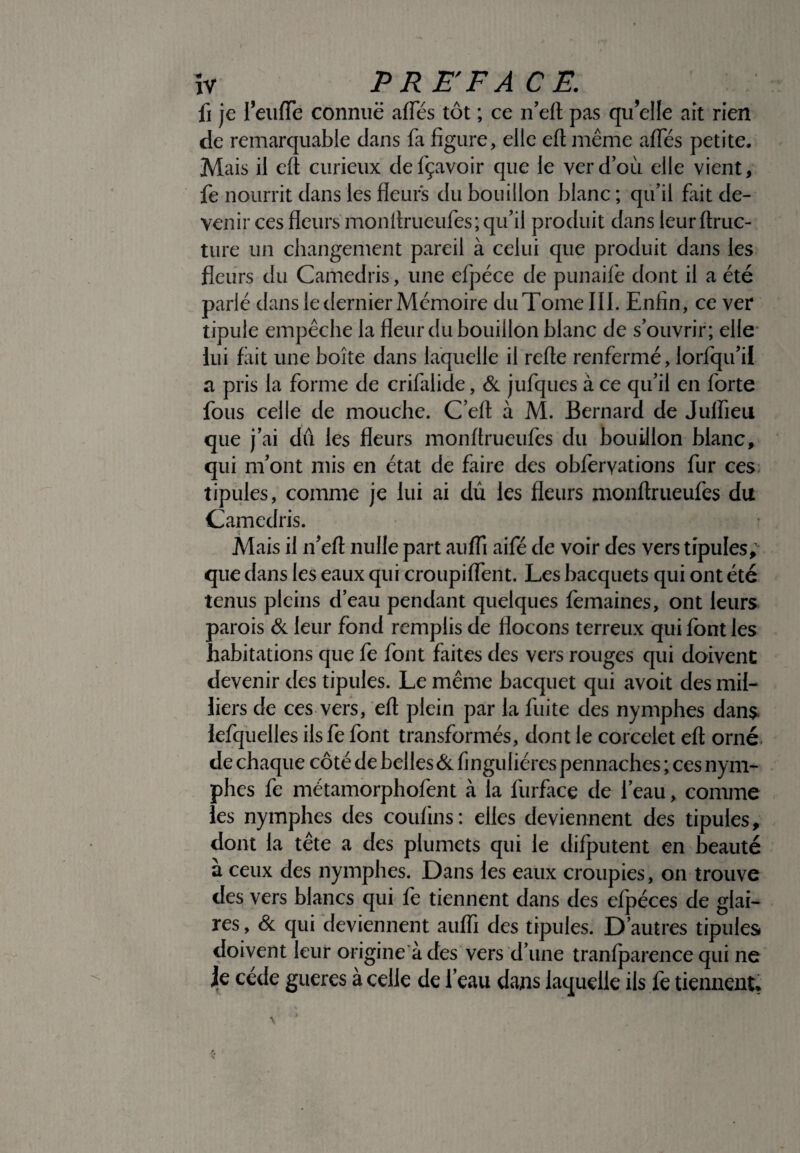 PRE'F A CE. fi je fei-ifTe connuë allés tôt ; ce n’eft pas qu’elle ait rien de remarquable dans fa figure, elle eft même afles petite. Mais il eft curieux defçavoir que le ver d’où elle vient, fe nourrit dans les fleurs du bouillon blanc ; qu’il fait de¬ venir ces fleurs monftrueufes; qu’il produit dans leurftruc- ture un changement pareil à celui que produit dans les fleurs du Camedris, une efpéce de punaife dont il a été parlé dans le dernier Mémoire du Tome III. Enfin, ce ver tipule empêche la fleur du bouillon blanc de s’ouvrir; elle lui fait une boîte dans laquelle il refte renfermé, lorfqu’il a pris la forme de crifalide, & jufques à ce qu’il en forte fous celle de mouche. C’eft à M. Bernard de Julfieu que j’ai dû les fleurs monftrueufes du bouillon blanc, qui m’ont mis en état de faire des obfervations fur ces tipules, comme je lui ai dû les fleurs monftrueufes du Camedris. Mais il if eft nulle part aufli aifé de voir des vers tipules, que dans les eaux qui croupiflent. Les bacquets qui ont été tenus pleins d’eau pendant quelques femaines, ont leurs parois & leur fond remplis de flocons terreux qui font les habitations que fe font faites des vers rouges qui doivent devenir des tipules. Le même bacquet qui avoit des mil¬ liers de ces vers, eft plein par la fuite des nymphes dans lefquelles ils fe font transformés, dont le corcelet eft orné de chaque côté de belles & finguliéres pennaches ; ces nym¬ phes fe métamorphofent à la furface de l’eau, comme les nymphes des confins: elles deviennent des tipules, dont la tête a des plumets qui le difputent en beauté a ceux des nymphes. Dans les eaux croupies, on trouve des vers blancs qui fe tiennent dans des efpéces de glai¬ res , & qui deviennent auffi des tipules. D’autres tipules doivent leur origine à des vers d’une tranfparence qui ne je cède gueres à celle de l’eau dans laquelle ils fe tiennent*