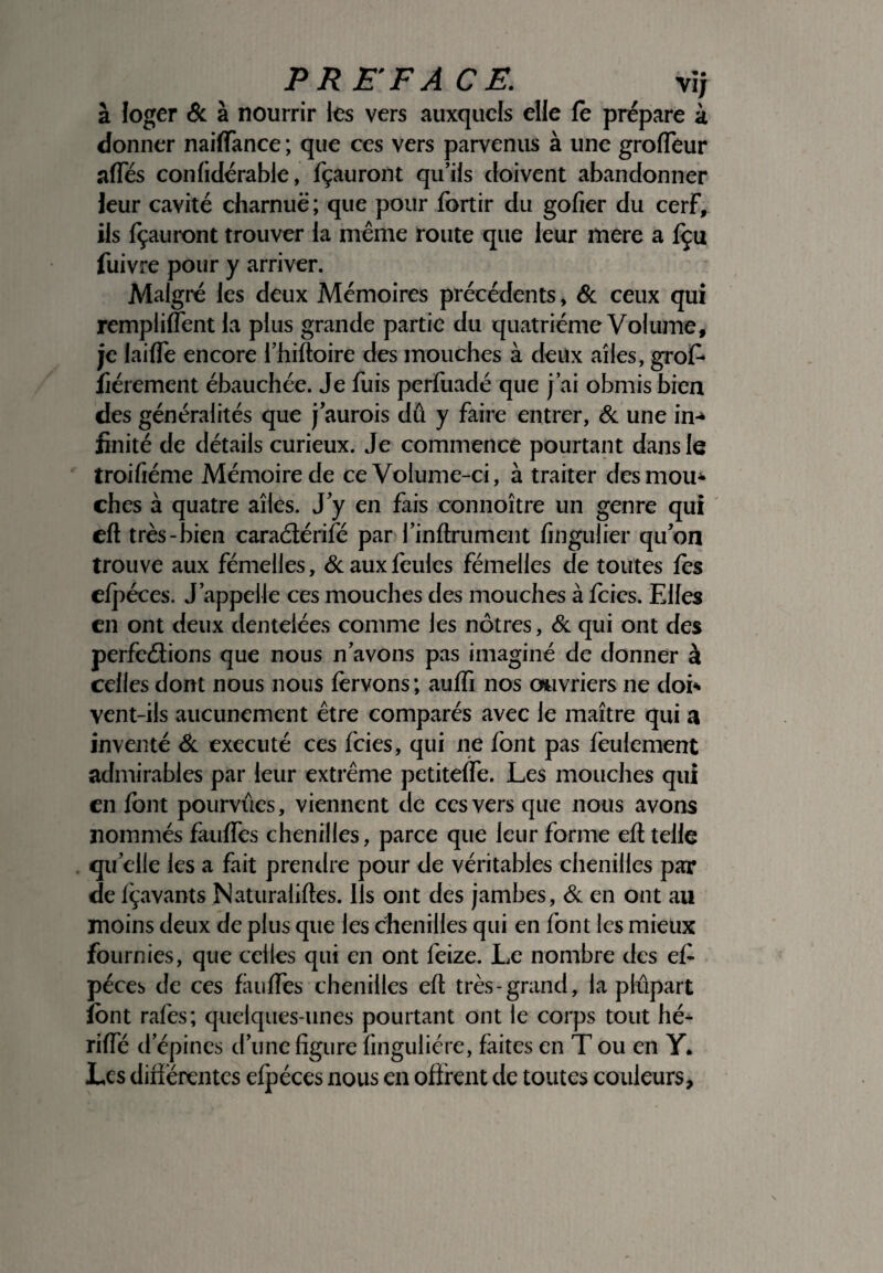 à loger & à nourrir les vers auxquels elle le prépare à donner naiffance ; que ces vers parvenus à une grofféur affés confidérable, fçauront qu'ils doivent abandonner leur cavité charnue; que pour fcrtir du gofier du cerf, ils fçauront trouver la même route que leur mere a fçu fuivre pour y arriver. Malgré les deux Mémoires précédents, & ceux qui remplilfent la plus grande partie du quatrième Volume, je laide encore l’hiftoire des mouches à deux ailes, grof* fièrement ébauchée. Je fuis perfuadé que j’ai obmis bien des généralités que j’aurois dû y faire entrer, & une in-* imité de détails curieux. Je commencé pourtant dans le troifiéme Mémoire de ce Volume-ci, à traiter des mou¬ ches à quatre ailes. J y en fais connoître un genre qui efl très-bien caraélérifé par l’inftrument fingulier qu’on trouve aux fémelles, & aux feules fémelles de toutes les elpéces. J’appelle ces mouches des mouches à fcics. Elles en ont deux dentelées comme les nôtres, & qui ont des perfeétions que nous n’avons pas imaginé de donner à celles dont nous nous lèrvons ; aulfi nos ouvriers ne doi* vent-ils aucunement être comparés avec le maître qui a inventé & exécuté ces fcies, qui ne font pas feulement admirables par leur extrême petitelfe. Les mouches qui en font pourvues, viennent de ces vers que nous avons nommés faulfes chenilles, parce que leur forme efl telle quelle les a fait prendre pour de véritables chenilles par de Içavants Naturalises. Ils ont des jambes, & en ont au moins deux de plus que les chenilles qui en font les mieux fournies, que celles qui en ont feize. Le nombre des ef- péces de ces faulfes chenilles eft très-grand, la plupart font rafes; quelques-unes pourtant ont le corps tout hé* riffé d’épines d’une figure finguliére, faites en T ou en Y. Les différentes efpéces nous en offrent de toutes couleurs.