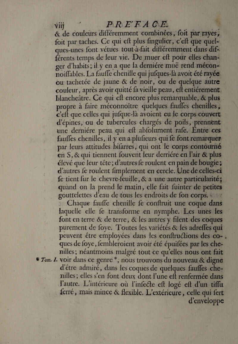 viij ' PREFACE. & de couleurs différemment combinées, foit par rayes, foit par taches. Ce qui eft plus fingulier, c eft que quel¬ ques-unes font vêtues tout-à-fait différemment dans dif¬ férents temps de leur vie. De muer eft pour elles chan¬ ger d’habits; il y en a que la dernière mue rend mécon- noiffables. La fauffe chenille qui jufques-là avoit été rayée ou tachetée de jaune & de noir, ou de quelque autre couleur, après avoir quitté fa vieille peau, eft entièrement blancheâtre. Ce qui eft encore plus remarquable, & plus propre à faire méconnoître quelques fauffes chenilles, c’eft que celles qui jufquedà avoient eu le corps couvert d’épines, ou de tubercules chargés de poils, prennent une dernière peau qui eft abfolument rafe. Entre ces fauffes chenilles, il y en a plufieurs qui fe font remarquer par leurs attitudes bifarres, qui ont le corps contourné en S, & qui tiennent fouvent leur derrière en l’air & plus élevé que leur tête ; d’autres fe roulent en pain de bougie ; d’autres fe roulent Amplement en cercle. Une de celles-ci fe tient fur le chevre-feuille,& a une autre particularité; quand on la prend le matin, elle fait fuinter de petites gouttelettes d’eau de tous les endroits de fon corps. • Chaque fauffe chenille fe conftruit une coque dans laquelle elle fe transforme en nymphe. Les unes les font en terre & de terre, & les autres y filent des coques purement de foye. Toutes les variétés & les adreffes qui peuvent être employées dans les conftruélions des co- . ques de foye, fembleroient avoir été épuifées par les che¬ nilles; néantmoins malgré tout ce qu’elles nous ont fait « Tom, /. voir dans ce genre *, nous trouvons du nouveau & digne d’être admiré, dans les coques de quelques fauffes che¬ nilles ; elles s’en font deux dont l’une eft renfermée dans l’autre. L’intérieure où l’infeéte eft logé eft d’un tiffu ferré, mais mince & flexible. L'extérieure, celle qui fert d’enveloppe