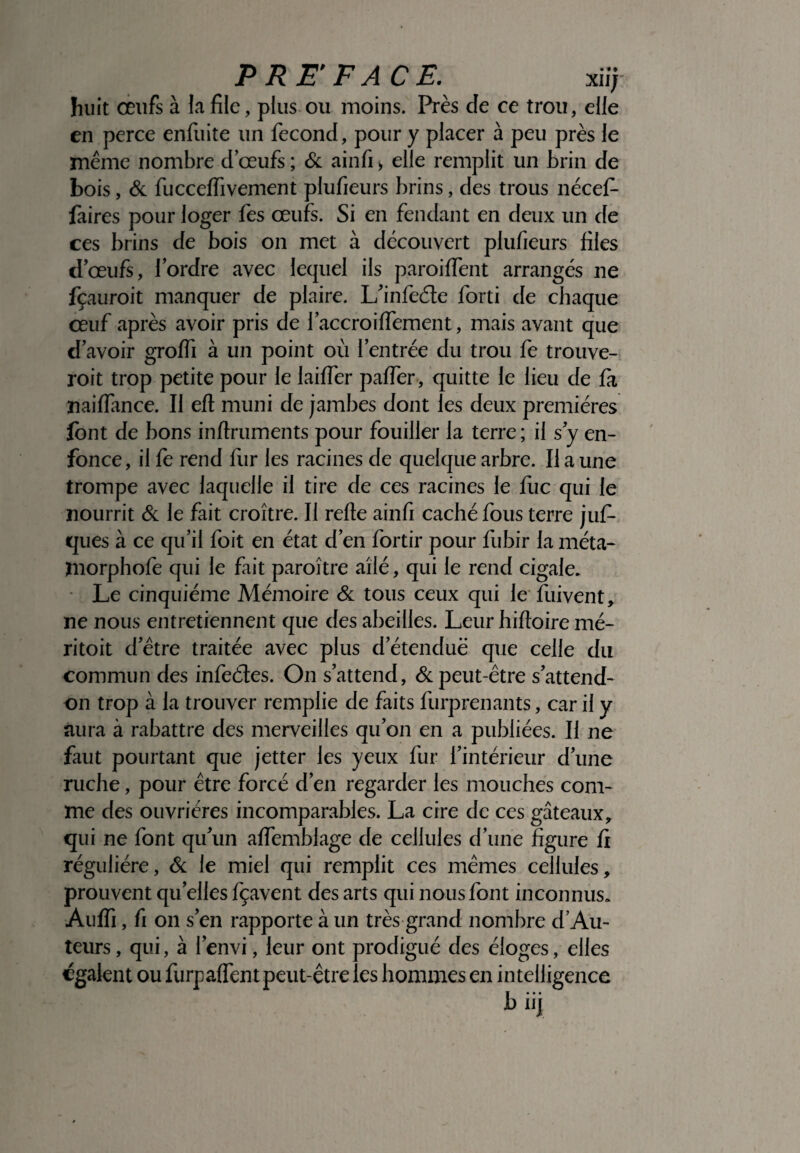 PREFACE. xi i; huit œufs à la file, plus ou moins. Près de ce trou, elle en perce enfiiite un fécond, pour y placer à peu près le même nombre d œufs ; & ainfi > elle remplit un brin de bois, & fucceffivement plufieurs brins, des trous nécef- faires pour loger fes œufs. Si en fendant en deux un de ces brins de bois on met à découvert plufieurs files d’œufs, l’ordre avec lequel ils paroiffent arrangés ne fçauroit manquer de plaire. L’infeéte forti de chaque œuf après avoir pris de faccroiffement, mais avant que d’avoir groffi à un point où l’entrée du trou fe trouve- roit trop petite pour le laiffer palfer, quitte le lieu de fa naiflance. Il efl muni de jambes dont les deux premières font de bons inftruments pour fouiller la terre; il s y en¬ fonce, il fe rend fur les racines de quelque arbre. Il a une trompe avec laquelle il tire de ces racines le fuc qui le nourrit & le fait croître. Il relie ainfi caché fous terre juf- ques à ce qu’il foit en état d’en fortir pour fiibir la méta- înorphofe qui le fait paroître ailé, qui le rend cigale. Le cinquième Mémoire & tous ceux qui le fuivent, ne nous entretiennent que des abeilles. Leur hilloire mé- ritoit d’être traitée avec plus d’étendue que celle du commun des infeéles. On s’attend, & peut-être s’attend- on trop à la trouver remplie de faits furprenants, car il y aura à rabattre des merveilles qu’on en a publiées. Il ne faut pourtant que jetter les yeux fur l’intérieur d’une ruche, pour être forcé d’en regarder les mouches com¬ me des ouvrières incomparables. La cire de ces gâteaux, qui ne font qu’un affemblage de cellules d’une figure fi régulière, & le miel qui remplit ces mêmes cellules, prouvent qu elles fçavent des arts qui nous font inconnus* Auffi, fi on s’en rapporte à un très grand nombre d’Au- leurs, qui, à l’envi, leur ont prodigué des éloges, elles égaient ou furpalfent peut-être les hommes en intelligence biij