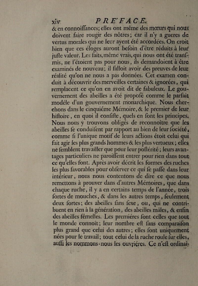 &en connoiffances; elles ont même des mœurs qui nous doivent faire rougir des nôtres ; car il n’y a gueres de vertus morales qui ne leur ayent été accordées. On croit bien que ces éloges auront befoin d’être réduits à leur jufte valeur. Les faits,même vrais, qui nous ont été traiif- mis, ne 1 etoient pas pour nous, ils demandoient à être examinés de nouveau; il falloit avoir des preuves de leur réalité qu’on ne nous a pas données. Cet examen con¬ duit à découvrir des merveilles certaines & ignorées, qui remplacent ce qu’on en avoit dit de fabuleux. Le gou¬ vernement des abeilles a été propofé comme le parfait modèle d’un gouvernement monarchique. Nous cher¬ chons dans le cinquième Mémoire, & le premier de leur hiftoire, en quoi il confifte, quels en font les principes. Nous nous y trouvons obligés de reconnoître que les abeilles fe conduifent par rapport au bien de leur fociété, comme fi l’unique motif de leurs aélions étoit celui qui fait agir les plus grands hommes & les plus vertueux ; elles ne femblent travailler que pour leur poflérité ; leurs avan¬ tages particuliers ne paroiffent entrer pour rien dans tout ce qu’elles font. Après avoir décrit les formes des ruches les plus favorables pour ohlèrver ce qui fe paffe dans leur intérieur, nous nous contentons de dire ce que nous remettons à prouver dans d’autres Mémoires, que dans chaque ruche, il y a en certains temps de l’année, trois fortes de mouches, & dans les autres temps, feulement deux fortes ; des abeilles fans fexe, ou, qui ne contri¬ buent en rien à la génération, des abeilles mâles, & enfin des abeilles fémelles. Les premières font celles que tout le monde connoît; leur nombre eft fans comparaifon plus grand que celui des autres ; elles font uniquement nées pour le travail ; tout celui de la ruche roule f ur elles, aufîi les nommons-nous les ouvrières. Ce nefl ordinai-