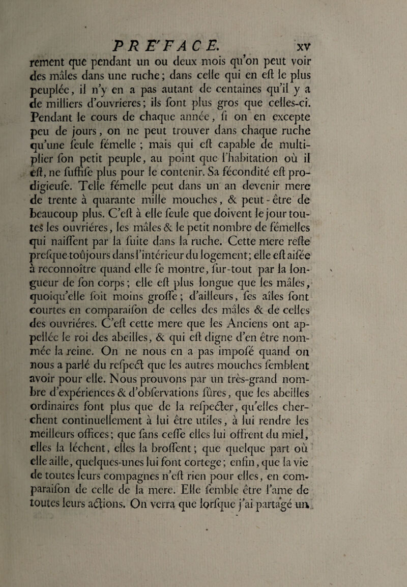 rement que pendant un ou deux mois quon peut voir des mâles dans une ruche ; dans celle qui en efl le plus peuplée, il n’y en a pas autant de centaines qu’il y a de milliers d’ouvrieres; ils font plus gros que celles-ci. Pendant le cours de chaque année, fi on en excepte peu de jours, on ne peut trouver dans chaque ruche qu’une feule fémelle ; mais qui efl capable de multi¬ plier fon petit peuple, au point que l'habitation où il efl, ne fuffife plus pour le contenir. Sa fécondité efl pro- digieufe. Telle fémelle peut dans un an devenir mere de trente à quarante mille mouches, & peut - être de beaucoup plus. C’eft à elle feule que doivent le jour tou¬ tes les ouvrières, les mâles & le petit nombre de fémelles qui naiffent par la fuite dans la ruche. Cette nlere refie prefque toujours dans l’intérieur du logement ; elle efl aifée à reconnoître quand elle fe montre, fur-tout par la lon¬ gueur de fon corps ; elle efl plus longue que les mâles, quoiqu’elle foit moins groffe ; d’ailleurs, fes ailes font courtes en comparaifbn de celles des mâles & de celles des ouvrières. C’efl cette mere que les Anciens ont ap- pellée le roi des abeilles, & qui efl digne d’en être nom¬ mée la reine. On ne nous en a pas impofé quand on nous a parlé du refpeél que les autres mouches femblent avoir pour elle. Nous prouvons par un très-grand nom¬ bre d’expériences & d’obfervations fûres, que les abeilles ordinaires font plus que de la refpeéler, qu’elles cher¬ chent continuellement à lui être utiles, à lui rendre les meilleurs offices; que fans ceffie elles lui offrent du miel, elles la lèchent, elles la broffent ; que quelque part où elle aille, quelques-unes lui font cortege ; enfin, que la vie de toutes leurs compagnes n’efl rien pour elles, en corn- paraifon de celle de la mere. Elle femble être famé de toutes leurs aélions. On verra que Iprfque j’ai partagé un