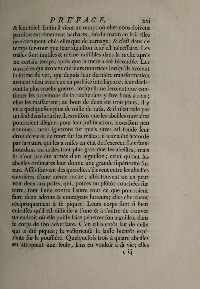 & leur miel. Enfin il vient un temps où elles nous doivent paroître extrêmement barbares, où du matin au foir elfes ne s’occupent chés elles que de carnage ; & c’elt dans ce temps fur-tout que leur aiguillon leur efl: néceflfaire. Les mâles font inutiles & même nuifibles dans la ruche après un certain temps, après que la mere a été fécondée. Les ouvrières qui avoient été leurs nourrices Iorfqif ils avoient la forme de ver, qui depuis leur dernière transformation avoient vécu avec eux en parfaite intelligence, leur décla¬ rent la plus cruelle guerre, lorfqu’ils ne feraient que con- fumer les provifions de la ruche fans y être bons à rien ; elles les malfacrent; au bout de deux ou trois jours, il y en a quelquefois plus de mille de tués, & il n’en relie pas un lèul dans la ruche. Les raifons que les abeilles ouvrières pourraient alléguer pour leur juftification, nous font peu connues ; nous ignorons fur quels titres ett fondé leur droit de vie & de mort fur les mâles ; il leur a été accordé par la nature qui les a miles en état de l’exercer. Les faux- bourdons ou mâles font plus gros que les abeilles, mais ils n’ont pas été armés d’un aiguillon ; celui qu’ont les abeilles ordinaires leur donne une grande fupériorité fur eux. Alfés fouvent des querelles s’élèvent entre les abeilles ouvrières d’une même ruche ; alfés fouvent on en peut voir deux aux prifes, qui, pofées ou plutôt couchées fur terre, font l’une contre l’autre tout ce que pourraient faire deux adroits & courageux lutteurs; elles cherchent réciproquement à fe piquer. Leurs corps font fi bien cuiralfés qu’il eft difficile à l’une & à l’autre de trouver un endroit où elle puilfe faire pénétrer fon aiguillon dans le corps de fon adverfaire. C’en elt bientôt fait de celle qui a été piquée; la viélorieufe la lailfe bientôt expi¬ rante fur la poulfiére. Quelquefois trois à quatre abeilles en attaquent une feule , iàns en vouloir à fa vie ; elles • • • C IIJ