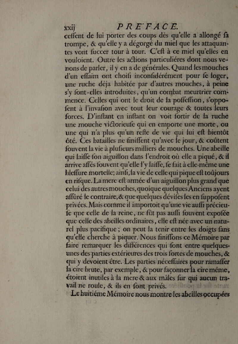 cefient de lui porter des coups dès qu’elle a allongé fà trompe, & qu elle y a dégorgé du miel que les attaquan¬ tes vont fuccer tour à tour. C’eft à ce miel qu elles en vouloient. Outre les aétions particulières dont nous ve¬ nons de parler, il y en a de générales. Quand les mouches d’un edaim ont choifi inconfidérément pour fe loger, une ruche déjà habitée par d’autres mouches, à peine s’y font-elles introduites, qu’un combat meurtrier com¬ mence. Celles qui ont le droit de la podedion, s’oppo- fent à l’invafion avec tout leur courage & toutes leurs forces. D’inftant en infant on voit fortir de la ruche une mouche viélorieufe qui en emporte une morte, ou une qui n’a plus qu’un refte de vie qui lui eft bientôt ôté. Ces batailles ne finident qu’avec le jour, Ôc coûtent fbuvent la vie à plufieurs milliers de mouches. Une abeille qui lailfe Ion aiguillon dans l’endroit où elle a piqué, & ii arrive ades loti vent qu’elle l’y laide, fe fait à elle-même une hlediire mortelle; ainfi, la vie de celle qui pique eft toûjours en rftque. La mere eft armée d’un aiguillon plus grand que celui des autres mouches, quoique quelques Anciens ayent adïiré le contraire,& que quelques dévifes les en fuppofent privées. Mais comme il importoit qu’une vie audi précieu- iè que celle de la reine, ne fût pas audi fbuvent expofée que celle des abeilles ordinaires, elle eft née avec un natu¬ rel plus pacifique ; on peut la tenir entre les doigts fans qu’elle cherche à piquer. Nous finidons ce Mémoire par faire remarquer les différences qui font entre quelques- unes des parties extérieures des trois fortes de mouches, & qui y dévoient être. Les parties néceffaires pour ramader la cire brute, par exemple, ôc pour façonner la cire même, étoient inutiles à la mere & aux mâles fur qui aucun tra¬ vail ne roule, 6c ils en font privés. Le huitième Mémoire nous montre les abeilles occupées