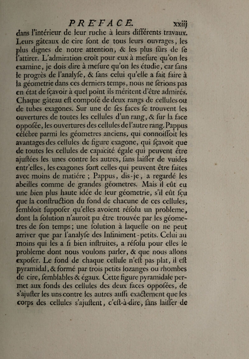 PREFACE. xxiîj dans l’intérieur de leur ruche à leurs différents travaux. Leurs gâteaux de cire font de tous leurs ouvrages, les plus dignes de notre attention, & les plus fûrs de fe {attirer. L’admiration croît pour eux à mefure quon les examine, je dois dire à mefure qu’on les étudie, car fans le progrès de l’analyfe, & fans celui qu’elle a fait faire à la géométrie dans ces derniers temps, nous ne ferions pas en état de fçavoir à quel point ils méritent detre admirés. Chaque gâteau eft compofé de deux rangs de cellules ou de tubes exagones. Sur une de fes faces fe trouvent les ouvertures de toutes les cellules d’un rang, & fur la face oppofée, les ouvertures des cellules de l’autre rang. Pappus célèbre parmi les géomètres anciens, qui connoiffoit les avantages des cellules de figure exagone, qui fçavoit que de toutes les cellules de capacité égale qui peuvent être ajuftées les unes contre les autres, fans laiffer de vuides entr’elles, les exagones font celles qui peuvent être faites avec moins de matière ; Pappus, dis-je, a regardé les abeilles comme de grandes géomètres. Mais il eût eu une bien plus haute idée de leur géométrie, s’il eût fçu que la conftruélion du fond de chacune de ces cellules, fembloit fuppofer qu’elles avoient réfolu un problème, dont la folution n’auroit pu être trouvée par les géomè¬ tres de fon temps; une folution à laquelle on ne peut arriver que par l’analyfe des Infiniment-petits. Celui au moins qui les a fi bien inflruites, a réfolu pour elles le problème dont nous voulons parler, & que nous allons expofer. Le fond de chaque cellule n’eft pas plat, il eft pyramidal ,& formé par trois petits lozanges ou rhombes de cire, femblables& égaux. Cette figure pyramidale per¬ met aux fonds des cellules des deux faces oppofèes, de s’ajufter les uns contre les autres auffi exactement que les corps des cellules s’ajuftent, c’eft-à-dire, fans laiffer de i