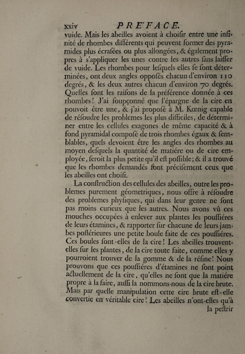 vuide. Mais les abeilles avoient à choifir entre une infi¬ nité de rhombes différents qui peuvent former des pyra¬ mides plus écrafées ou plus allongées, & également pro¬ pres à s'appliquer les unes contre les autres fans laiffer de vuide. Les rhombes pour lefquels elles fe font déter¬ minées, ont deux angles oppofés chacun d'environ i io degrés, & les deux autres chacun d’environ 70 degrés. Quelles font les raifons de la préférence donnée à ces rhombes ! J'ai foupçonné que l'épargne de la cire en pouvoir être une, & j'ai propofé à M. Kœnig capable de réfoudre les problèmes les plus difficiles, de détermi¬ ner entre les cellules exagones de même capacité & à fond pyramidal compofé de trois rhombes égaux & fem- blables, quels dévoient être les angles des rhombes au moyen defquels la quantité de matière ou de cire em¬ ployée, feroit la plus petite qu'il eft poffible; & il a trouvé que les rhombes demandés font précifement ceux que les abeilles ont choifi. La conftruétion des cellules des abeilles, outre les pro¬ blèmes purement géométriques, nous offre à réfoudre des problèmes phyfiques, qui dans leur genre ne font pas moins curieux que les autres. Nous avons vu ces mouches occupées à enlever aux plantes les pouffiéres de leurs étamines, & rapporter fur chacune de leurs jam¬ bes poflérieures une petite boule faite de ces pouffiéres. Ces boules font-elles de la cire! Les abeilles trouvent- elles fur les plantes, de la cire toute faite, comme elles y pourroient trouver de la gomme & de la réfine! Nous prouvons que ces pouffiéres d’étamines ne font point actuellement de la cire, qu'elles ne font que la matière propre à la faire, auffi la nommons-nous de la cire brute. Mais par quelle manipulation cette cire brute eft-elle convertie en véritable cire î Les abeilles n'ont-elles qu’à la peftrir