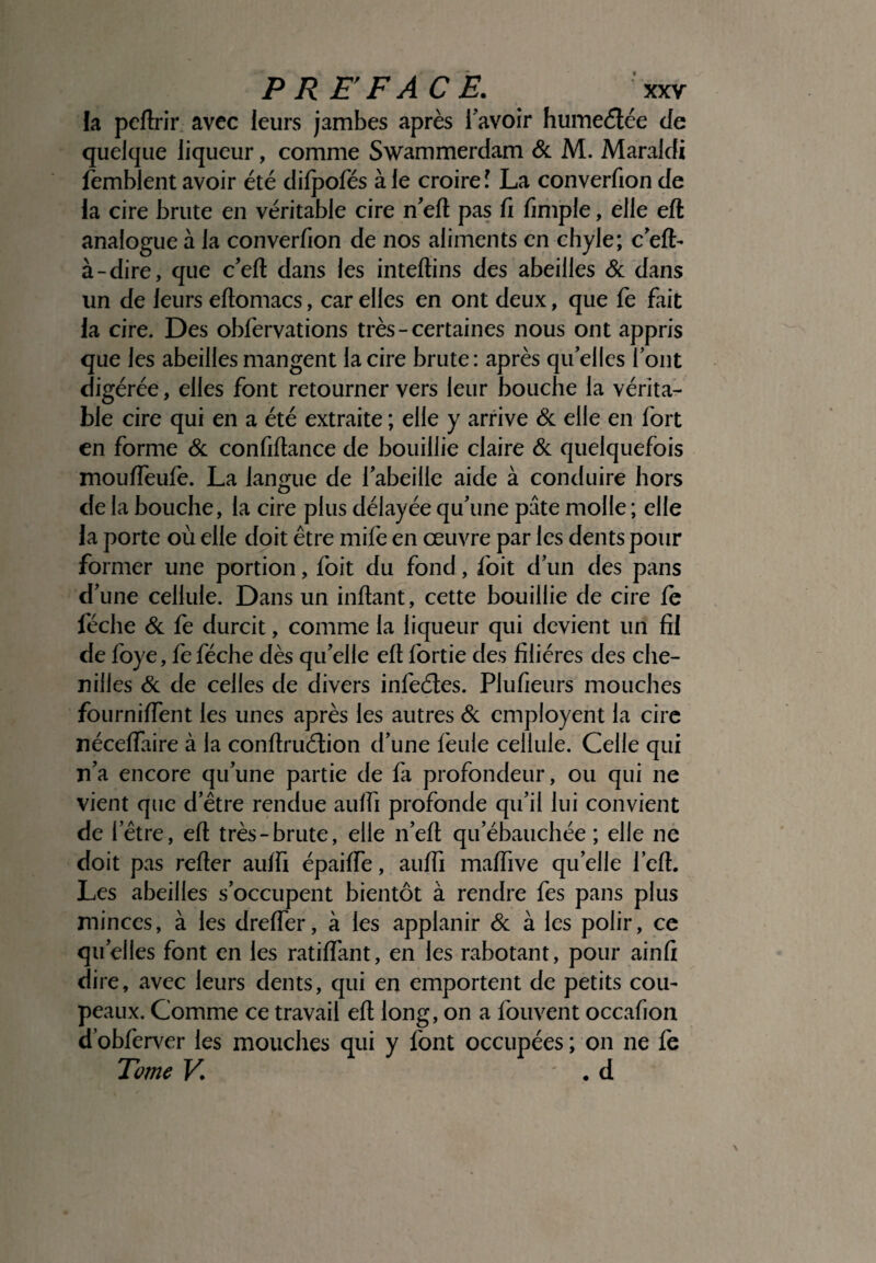 la peltrir avec leurs jambes après l'avoir humeétée de quelque liqueur, comme Swammerdam & M. Maraldi femblent avoir été difpofés à le croire l La converfion de la cire brute en véritable cire n'efl pas fi fimple, elle eft analogue à la converfion de nos aliments en chyle; c'eft- à-dire, que c’eft dans les inteflins des abeilles & dans un de leurs eftomacs, car elles en ont deux, que fe fait la cire. Des obfervations très-certaines nous ont appris que les abeilles mangent la cire brute: après quelles font digérée, elles font retourner vers leur bouche la vérita¬ ble cire qui en a été extraite ; elle y arrive & elle en fort en forme & confiftance de bouillie claire & quelquefois mouffeufe. La langue de l'abeille aide à conduire hors de la bouche, la cire plus délayée qu'une pâte molle ; elle la porte où elle doit être mife en œuvre par les dents pour former une portion, foit du fond, foit d'un des pans d'une cellule. Dans un inflant, cette bouillie de cire fe féche & fe durcit, comme la liqueur qui devient un fil de foye, fe féche dès qu'elle eft fortie des filières des che¬ nilles & de celles de divers infeétes. Plufieurs mouches fourniffent les unes après les autres & employait la cire néceffaire à la conftruélion d'une feule cellule. Celle qui n'a encore qu'une partie de fa profondeur, ou qui ne vient que d'être rendue aulfi profonde qu'il lui convient de l’être, eft très-brute, elle n'efl qu'ébauchée ; elle ne doit pas refter auifi épaiffe, auffi maffive quelle l’efl. Les abeilles s'occupent bientôt à rendre fes pans plus minces, à les dreffer, à les applanir & à les polir, ce quelles font en les ratiffant, en les rabotant, pour ainfi dire, avec leurs dents, qui en emportent de petits cou- peaux. Comme ce travail eft long, on a fouvent occafion dobferver les mouches qui y font occupées; on ne fe Tome K . d