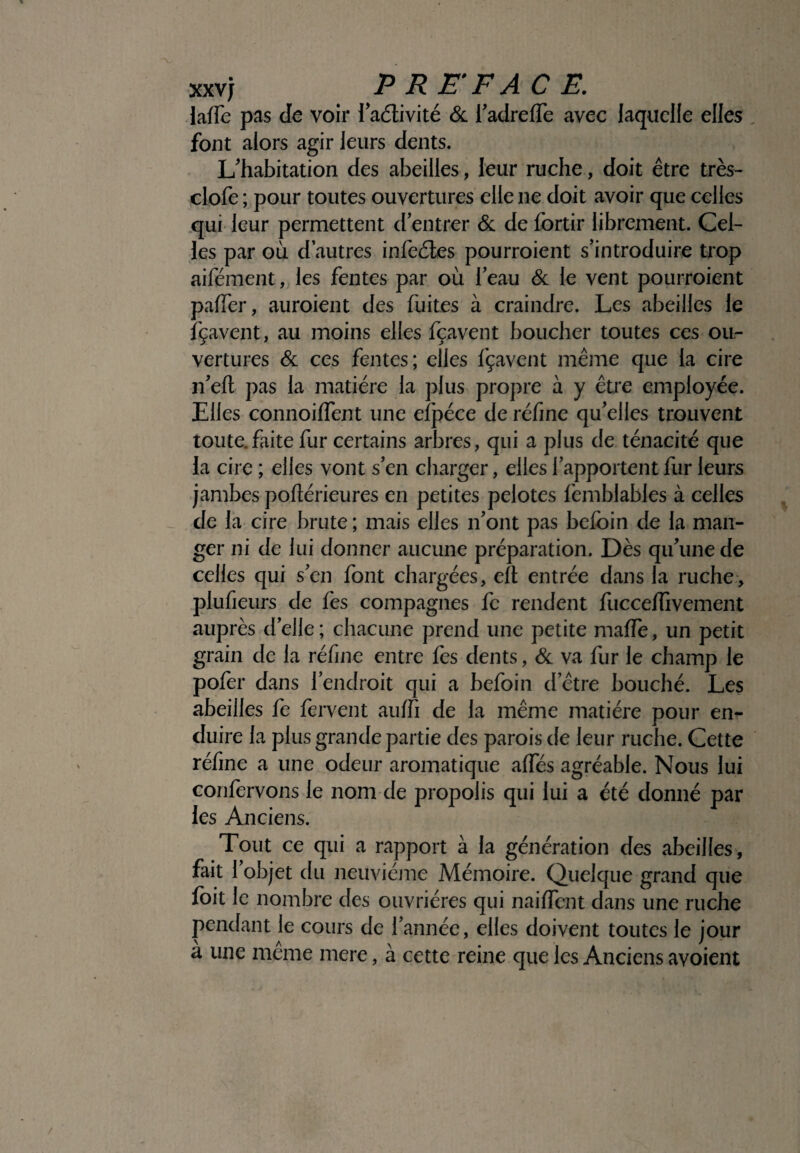 laffe pas de voir 1’aétivité & l’adreffe avec laquelle elles , font alors agir leurs dents. L'habitation des abeilles, leur ruche, doit être très- clofe ; pour toutes ouvertures elle ne doit avoir que celles qui leur permettent d’entrer & de fortir librement. Cel¬ les par où d’autres infeétes pourroient s’introduire trop aifément, les fentes par où l’eau & le vent pourroient palier, auroient des fuites à craindre. Les abeilles le fçavent, au moins elles fçavent boucher toutes ces ou¬ vertures & ces fentes; elles fçavent même que la cire n’eft pas la matière la plus propre à y être employée. Elles connoiffent une efpéce de réfine qu’elles trouvent toute, faite fur certains arbres, qui a plus de ténacité que la cire ; elles vont s’en charger, elles l’apportent fur leurs jambes poftérieures en petites pelotes femblables à celles de la cire brute ; mais elles n’ont pas befbin de la man¬ ger ni de lui donner aucune préparation. Dès qu’une de celles qui s’en font chargées, eft entrée dans la ruche, plufieurs de fes compagnes fc rendent fuccelfivement auprès d’elle ; chacune prend une petite maffe, un petit grain de la réfme entre fes dents, & va fur le champ le pofer dans l’endroit qui a befoin d’être bouché. Les abeilles fe fervent auffi de la même matière pour en¬ duire la plus grande partie des parois de leur ruche. Cette réfine a une odeur aromatique affés agréable. Nous lui confervons le nom de propolis qui lui a été donné par les Anciens. Tout ce qui a rapport à la génération des abeilles, fait 1 objet du neuvième Mémoire. Quelque grand que foit le nombre des ouvrières qui naiflent dans une ruche pendant le cours de l’année, elles doivent toutes le jour à une même mere, à cette reine que les Anciens avoient