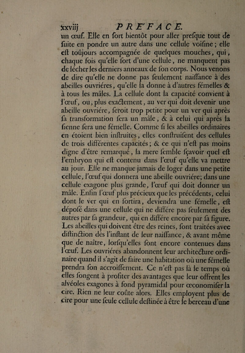 xxviij P RE'F ACE. un œuf. Elle en fort bientôt pour aller prefque tout de fuite en pondre un autre dans une cellule voifine ; elle eft toujours accompagnée de quelques mouches, qui, chaque fois qu'elle fort d'une cellule, ne manquent pas de lécher les derniers anneaux de fon corps. Nous venons de dire qu'elle ne donne pas feulement naidance à des abeilles ouvrières, qu'elle la donne à d'autres femelles & à tous les mâles. La cellule dont la capacité convient à l’œuf, ou, plus exactement, au ver qui doit devenir une abeille ouvrière, feroit trop petite pour un ver qui après fa transformation fera un mâle, & à celui qui après la tienne fera une fémelle. Comme fi les abeilles ordinaires en étoient bien intimités, elles conftruifent des cellules de trois différentes capacités ; & ce qui n'eft pas moins digne d’être remarqué, la mere femble fçavoir quel eft l'embryon qui eft contenu dans l'œuf qu'elle va mettre au jour. Elle ne manque jamais de loger dans une petite cellule, l'œuf qui donnera une abeille ouvrière; dans une cellule exagone plus grande, l’œuf qui doit donner un mâle. Enfin l’œuf plus précieux que les précédents, celui dont le ver qui en fortira, deviendra une fémelle, eft dépofé dans une cellule qui ne diffère pas feulement des autres par fa grandeur, qui en diffère encore par fa figure. Les abeilles qui doivent être des reines, font traitées avec diftinétion dès l'inftant de leur naiflance, & avant même que de naître, lorfqu'elles font encore contenues dans l'œuf. Les ouvrières abandonnent leur architecture ordi¬ naire quand il s’agit de faire une habitation où une fémelle prendra fon accroiffement. Ce n'eft pas là le temps où elles fongent à profiter des avantages que leur offrent les alvéoles exagones à fond pyramidal pour œconomiferla cire. Rien ne leur coûte alors. Elles employent plus de , cire pour une feule cellule deftinée à être le berceau d'une
