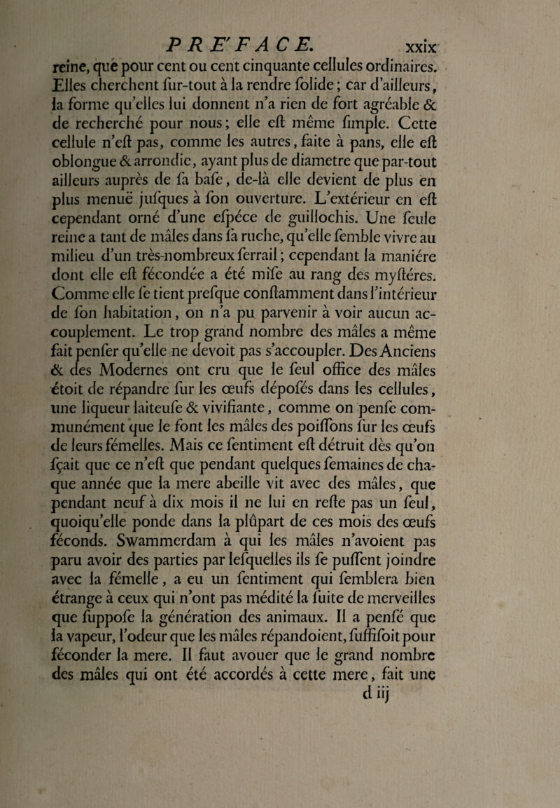 reine, qué pour cent ou cent cinquante cellules ordinaires. Elles cherchent fur-tout à la rendre folide ; car d’ailleurs, la forme qu’elles lui donnent n’a rien de fort agréable & de recherché pour nous; elle eft même fimple. Cette cellule n’eft pas, comme les autres, faite à pans, elle eft oblongue & arrondie, ayant plus de diamètre que par-tout ailleurs auprès de fa bafe, de-là elle devient de plus en plus menue jufques à fon ouverture. L’extérieur en eft cependant orné d’une efpéce de guillochis. Une feule reine a tant de mâles dans là ruche, qu’elle femble vivre au milieu d’un très-n ombreux ferrail ; cependant la manière dont elle eft fécondée a été mife au rang des myftéres. Comme elle fe tient prefque conftamment dans l’intérieur de fon habitation, on n’a pu parvenir à voir aucun ac¬ couplement. Le trop grand nombre des mâles a même fait penlèr qu’elle ne devoit pas s’accoupler. Des Anciens & des Modernes ont cru que le feul office des mâles étoit de répandre fur les œufs dépofés dans les cellules, une liqueur laiteufe & vivifiante, comme on penfè com¬ munément que le font les mâles des poiflons fur les œufs de leurs fémelles. Mais ce fentiment eft détruit dès qu’on fçait que ce n’eft que pendant quelques femaines de cha¬ que année que la mere abeille vit avec des mâles, que pendant neuf à dix mois il ne lui en refte pas un feul, quoiqu’elle ponde dans la plupart de ces mois des œufs féconds. Swammerdam à qui les mâles n’avoient pas paru avoir des parties par lefquelles ils fe puïïent joindre avec la fémelle, a eu un fentiment qui femblera bien étrange à ceux qui n’ont pas médité la fuite de merveilles que fùppofe la génération des animaux. Il a penfé que la vapeur, l’odeur que les mâles répandoient, fuffifoit pour féconder la mere. Il faut avouer que le grand nombre des mâles qui ont été accordés à cette mere, fait une d iij