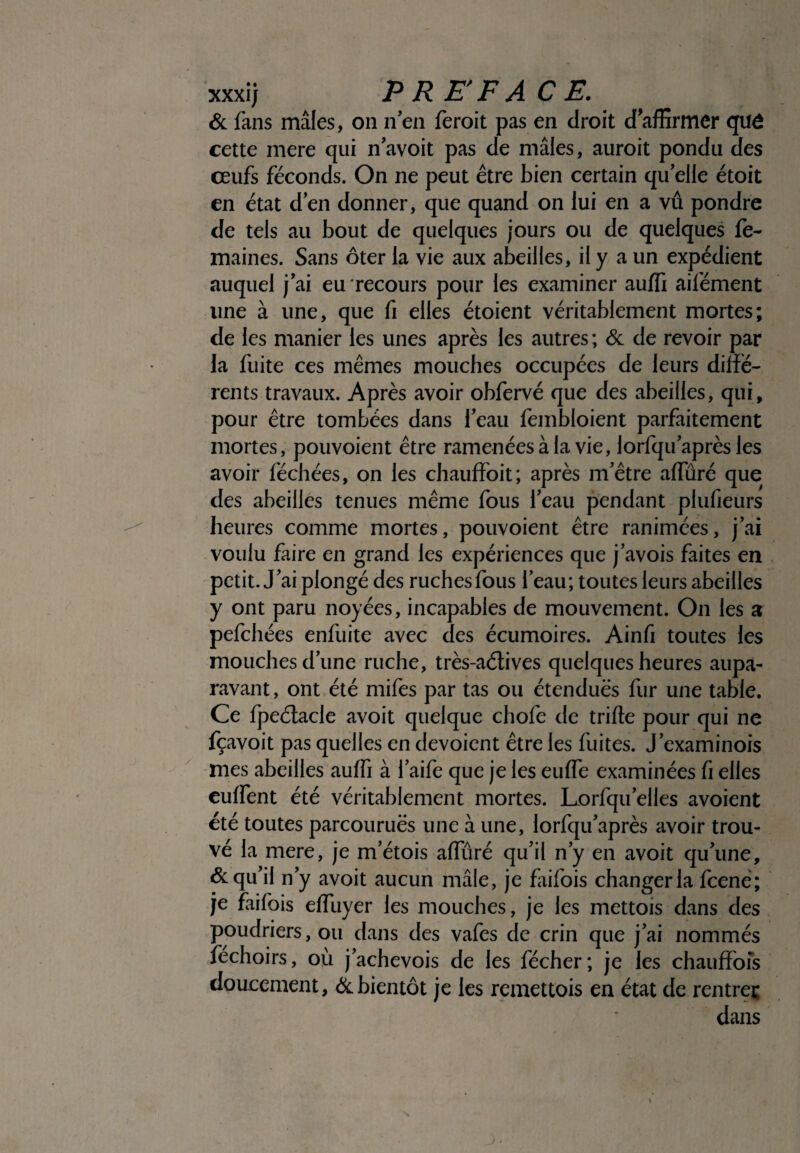 & fans mâles, on nen feroit pas en droit daffirmer quê cette mere qui n'avoit pas de mâles, auroit pondu des ceufs féconds. On ne peut être bien certain qu elle étoit en état d'en donner, que quand on lui en a vu pondre de tels au bout de quelques jours ou de quelques le- maines. Sans ôter la vie aux abeilles, il y a un expédient auquel j'ai eu recours pour les examiner auffi ailément une à une, que fi elles étoient véritablement mortes; de les manier les unes après les autres ; & de revoir par la fuite ces mêmes mouches occupées de leurs diffe¬ rents travaux. Après avoir obfervé que des abeilles, qui, pour être tombées dans l'eau fembloient parfaitement mortes, pouvoient être ramenées à la vie, lorfqu'après les avoir féchées, on les chauffoit; après m'être affuré que des abeilles tenues même fous l'eau pendant plufieurs heures comme mortes, pouvoient être ranimées, j'ai voulu faire en grand les expériences que j'avois faites en petit. J'ai plongé des ruchesfous l'eau; toutes leurs abeilles y ont paru noyées, incapables de mouvement. On les a pefchées enfuite avec des écumoires. Ainfi toutes les mouches d’une ruche, très-aélives quelques heures aupa¬ ravant, ont été mifes par tas ou étendues fur une table. Ce fpeétacle avoit quelque chofe de trille pour qui ne fçavoit pas quelles en dévoient être les fuites. J'examinois mes abeilles auffi à l'aife que je les euffe examinées fi elles euffent été véritablement mortes. Lorfqu'elles avoient été toutes parcourues une à une, lorfqu'après avoir trou¬ vé la mere, je m'étois aifuré qu'il n'y en avoit qu'une, & qu'il n'y avoit aucun mâle, je faifois changer la fcené; je faifois effuyer les mouches, je les mettois dans des poudriers, ou dans des vafes de crin que j'ai nommés féchoirs, où j'achevois de les fécher; je les chauffois doucement, & bientôt je les remettois en état de rentreç dans