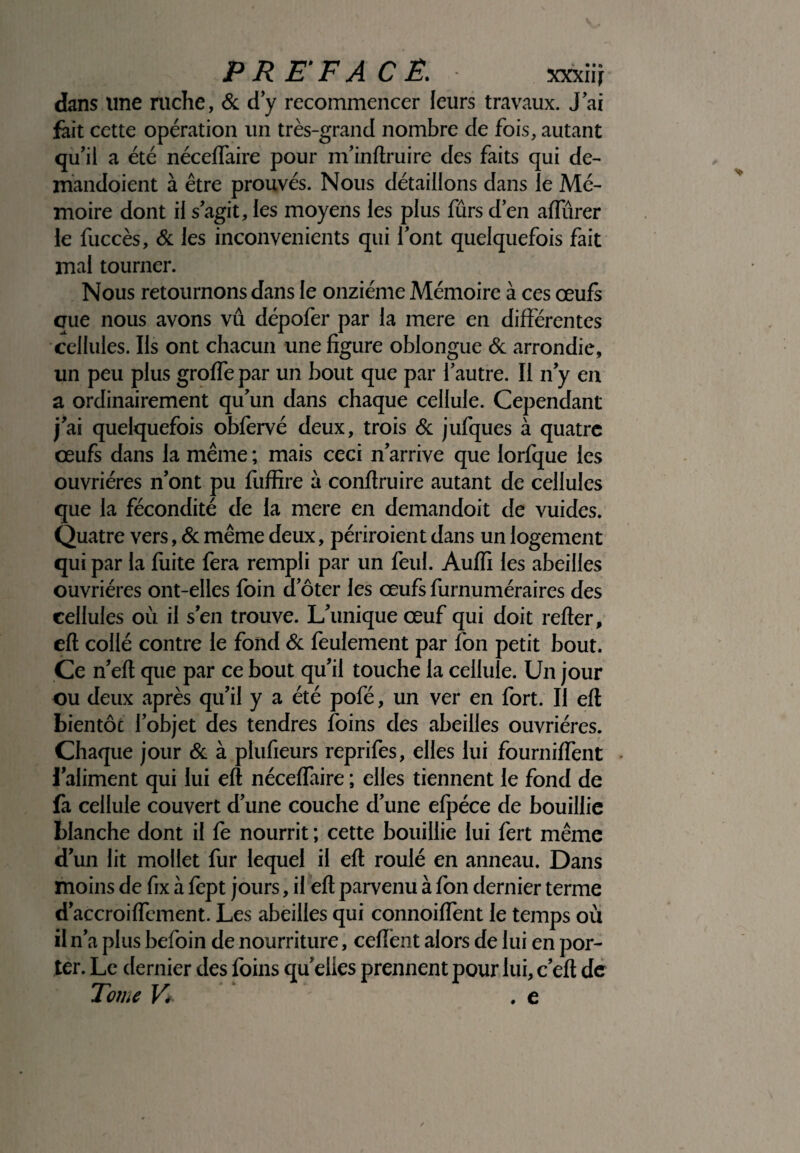 dans une ruche, & d’y recommencer leurs travaux. J’ai fait cette opération un très-grand nombre de fois, autant qu’il a été néceflaire pour m’inftruire des faits qui de- mandoient à être prouvés. Nous détaillons dans le Mé¬ moire dont il s’agit, les moyens les plus fûrs d’en alfûrer le fuccès, & les inconvénients qui l’ont quelquefois fait mal tourner. Nous retournons dans le onzième Mémoire à ces œufs que nous avons vû dépofer par la mere en différentes cellules. Ils ont chacun une figure oblongue & arrondie, un peu plus grofle par un bout que par l’autre. Il n’y en a ordinairement qu’un dans chaque cellule. Cependant j’ai quelquefois obfèrvé deux, trois & jufques à quatre œufs dans la même ; mais ceci n’arrive que lorlque les ouvrières n’ont pu fliffire à conffruire autant de cellules que la fécondité de la mere en demandoit de vuides. Quatre vers, & même deux, périraient dans un logement qui par la fuite fera rempli par un feul. Auffi les abeilles ouvrières ont-elles foin d’ôter les œufs furnuméraires des cellules où il s’en trouve. L’unique œuf qui doit relier, eft collé contre le fond & feulement par l'on petit bout. Ce n’elt que par ce bout qu’il touche la cellule. Un jour ou deux après qu’il y a été pofé, un ver en fort. Il eft bientôc l’objet des tendres foins des abeilles ouvrières. Chaque jour & à plufieurs reprifes, elles lui fourniffènt l’aliment qui lui eft néceflaire ; elles tiennent le fond de fa cellule couvert d’une couche d’une elpéce de bouillie blanche dont il le nourrit ; cette bouillie lui fert même d’un lit mollet fur lequel il eft roulé en anneau. Dans moins de fix à lept jours, il eft parvenu à Ion dernier terme d’accroiflcment. Les abeilles qui connoiflent le temps où il n’a plus befoin de nourriture, ceflènt alors de lui en por¬ ter. Le dernier des foins quelles prennent pour lui, c’eft de Tome V*- . e