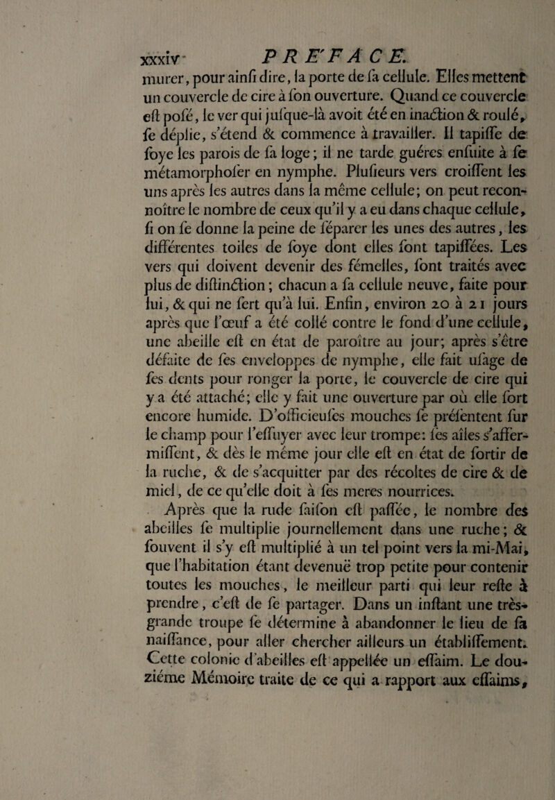 murer, pour ainfi dire, la porte de la cellule. Elles mettent un couvercle de cire à Ion ouverture. Quand ce couvercle eft pôle, le ver qui jufque-ià avoit été en inaélton & roulé, fe déplie, s'étend & commence à travailler. Il tapilfe de foye les parois de fa loge ; il ne tarde guéres enfuite à le métamorphofer en nymphe. Plufieurs vers croilfent les uns après les autres dans la même cellule; on peut recon- noître le nombre de ceux qu'il y a eu dans chaque cellule* fi on fe donne la peine de léparer les unes des autres, les différentes toiles de foye dont elles font tapilfées. Les vers qui doivent devenir des fémelles, font traités avec plus de diftinélion ; chacun a fa cellule neuve, faite pour lui, &qui ne fert qu'à lui. Enfin, environ 20 à 21 jours après que l'œuf a été collé contre le fond d'une cellule, une abeille eff en état de paraître au jour; après s'être défaite de fes enveloppes de nymphe, elle fait ulàge de fes dents pour ronger la porte, le couvercle de cire qui va été attaché; elle y fait une ouverture par où elle fort encore humide. D'officieufes mouches fe prélèntent fur le champ pour i’effiiyer avec leur trompe: lès aîies s'affèr- miflent, & dès le même jour elle ell en état de fortir de la ruche, & de s'acquitter par des récoltes de cire & de miel, de ce qu'elle doit à fes meres nourrices. Après que la rude faifon ell; paffèe, le nombre des abeilles fe multiplie journellement dans une ruche; & fouvent il s'y eff multiplié à un tel point vers la mi-Mai, que l’habitation étant devenue trop petite pour contenir toutes les mouches, le meilleur parti qui leur relie à prendre, c'eft de fe partager. Dans un inflant une très- grande troupe le détermine à abandonner le lieu de la nailfance, pour aller chercher ailleurs un établilfement. Cette colonie d’abeilles elt appellée un effaim. Le dou¬ zième Mémoire traite de ce qui a rapport aux effaims.