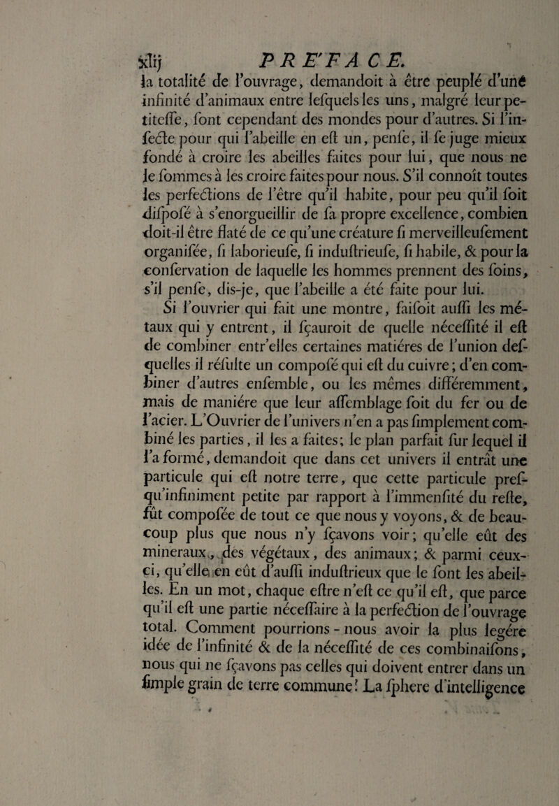 xli; / ( P RE'F A CE. la totalité de {ouvrage, demandoit à être peuplé duné infinité danimaux entre lefquelsles uns, malgré leurpe- titeffe, font cependant des mondes pour d’autres. Si l’in- feéte pour qui l’abeille en eft: un, penle, il fe juge mieux fondé à croire les abeilles faites pour lui, que nous ne le fommes à les croire faites pour nous. S’il connoît toutes les perfections de l’être qu'il habite, pour peu qu’il foit difpofé à s’enorgueillir de fa propre excellence, combien doit-il être flaté de ce qu’une créature fi merveilleufement organifée, fi laborieufe, fi induftrieufe, fi habile, & pour la confervation de laquelle les hommes prennent des foins, s’il penfe, dis-je, que l’abeille a été faite pour lui. Si l’ouvrier qui fait une montre, faifoit auffi les mé¬ taux qui y entrent, il fçauroit de quelle néceffité il eft de combiner entr’elles certaines matières de l’union défi- quelles il réfiilte un compofé qui eft du cuivre ; d’en com¬ biner d’autres enfemble, ou les mêmes différemment, mais de manière que leur aftemblage foit du fer ou de l’acier. L’Ouvrier de l’univers n’en a pas fimplement com¬ biné les parties, il les a faites; le plan parfait fur lequel il l’a formé, demandoit que dans cet univers il entrât une particule qui eft notre terre, que cette particule pref- qu’infiniment petite par rapport à l’immenfité du refte, fut compofée de tout ce que nous y voyons, & de beau¬ coup plus que nous n’y fçavons voir; quelle eut des minéraux,, des végétaux, des animaux; & parmi ceux- ci, qu’elle, ;en eût d’auffi induftrieux que le font les abeil¬ les. En un mot, chaque eftre n’eft ce qu’il eft, que parce qu’il eft une partie néceffaire à la perfeélion de l’ouvrage total. Comment pourrions - nous avoir la plus légère idée de l’infinité & de la néceffité de ces combinaifons, nous qui ne fçavons pas celles qui doivent entrer dans un fimple grain de terre commune ! La fphere d’intelligence