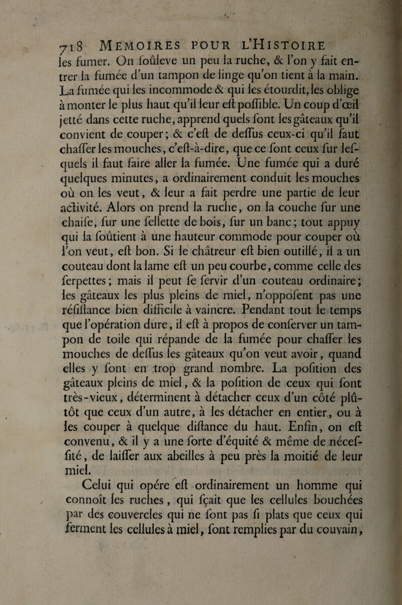 les fumer. On loûleve un peu la ruche, & l’on y fait en¬ trer la fumée d’un tampon de linge qu’on tient à la main. La fumée qui les incommode & qui les étourdit, les oblige à monter le plus haut qu’il leur efî polïible. Un coup d’œil jetté dans cette ruche, apprend quels font les gâteaux qu’il convient de couper; & c’eft de deffus ceux-ci qu’il faut chalfer les mouches, c’eft-à-dire, que ce font ceux fur les¬ quels il faut faire aller la fumée. Une fumée qui a duré quelques minutes, a ordinairement conduit les mouches où on les veut, & leur a fait perdre une partie de leur activité. Alors on prend la ruche, on la couche fur une chaife, fur une fellette de bois, fur un banc ; tout appuy qui la foûtient à une hauteur commode pour couper où l’on veut, eft bon. Si le châtreur eft bien outillé, il a un couteau dont la lame eft un peu courbe, comme celle des ferpettes ; mais il peut fe fervir d’un couteau ordinaire ; les gâteaux les plus pleins de miel, n’oppofent pas une réfiltance bien difficile à vaincre. Pendant tout le temps que l’opération dure, il eft à propos de conferver un tam¬ pon de toile qui répande de la fumée pour chafler les mouches de deftus les gâteaux qu’on veut avoir, quand elles y font en trop grand nombre. La pofition des gâteaux pleins de miel, & la pofition de ceux qui font très-vieux, déterminent à détacher ceux d’un côté plû- tôt que ceux d’un autre, à les détacher en entier , ou à les couper à quelque diftance du haut. Enfin, on eft convenu, & il y a une forte d’équité & même de nécef- fité, de laifler aux abeilles à peu près la moitié de leur miel. Celui qui opère eft ordinairement un homme qui connoît les ruches, qui fçait que les cellules bouchées par des couvercles qui ne font pas fi plats que ceux qui ferment les cellules à miel, font remplies par du couvain,