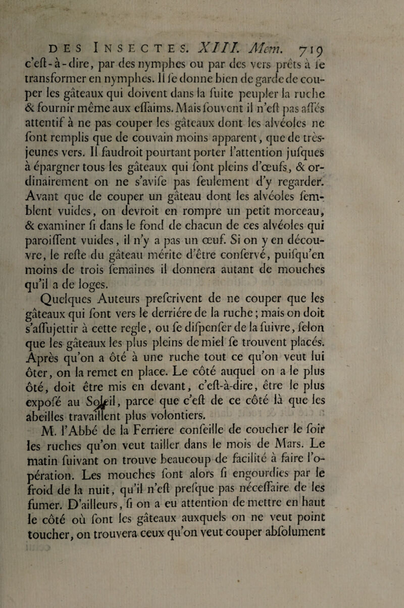 c’eft-à-dire, par des nymphes ou par des vers prêts à le transformer en nymphes, 11 fe donne bien de garde de cou¬ per les gâteaux qui doivent dans la fuite peupler la ruche & fournir même aux elfairns.Maisfouvent il n’eff pas aflés attentif à ne pas couper les gâteaux dont les alvéoles ne font remplis que de couvain moins apparent, que de très- jeunes vers. Il faudrait pourtant porter l’attention jufques à épargner tous les gâteaux qui font pleins d’œufs, & or¬ dinairement on ne s’avife pas feulement d’y regarder. Avant que de couper un gâteau dont les alvéoles fem- blent vuides, on devrait en rompre un petit morceau, & examiner fi dans le fond de chacun de ces alvéoles qui paroilfent vuides, il n’y a pas un œuf. Si on y en décou¬ vre, le relie du gâteau mérite d’être confervé, puifqu’en moins de trois femaines il donnera autant de mouches qu’il a de loges. Quelques Auteurs prefcrivent de ne couper que les gâteaux qui font vers le derrière de la ruche ; mais on doit s’alfujettir à cette réglé, ou fe difpenfer de la fuivre, félon que les gâteaux les plus pleins de miel fe trouvent placés. Après qu’on a ôté à une ruche tout ce qu’011 veut lui ôter, on la remet en place. Le côté auquel on a le plus ôté, doit être mis en devant, c’ell-à-dire, être le plus expofé au Sq^eil, parce que c’ell de ce côté là que les abeilles travaillent plus volontiers. M. l’Abbé de la Ferriere confeille de coucher le foir les ruches qu’on veut tailler dans le mois de Mars. Le matin fuivant on trouve beaucoup de facilite a faire I o- pération. Les mouches font alors fi engourdies par le froid de la nuit, qu’il n’efl prefque pas néceffaire de les fumer. D’ailleurs, fi on a eu attention démettre en haut le côté où font les gâteaux auxquels on ne veut point toucher, on trouvera ceux qu on veut couper ablolument