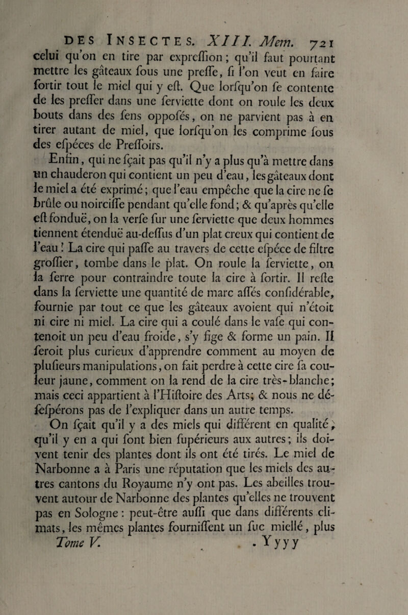celui qu’on en tire par expreffion ; qu’il faut pourtant mettre les gâteaux fous une prefle, fr l’on veut en faire fortir tout le miel qui y eft. Que lorfqu’on fe contente de les prelfer dans une ferviette dont on roule les deux bouts dans des fens oppofés, on ne parvient pas à en tirer autant de miel, que lorfqu’on les comprime fous des efpéces de Prelfoirs. Enfin, qui ne fçait pas qu’il n’y a plus qu’à mettre dans un chauderon qui contient un peu d’eau, les gâteaux dont le miel a été exprimé; que l’eau empêche que la cire ne fe brûle ou noirciife pendant quelle fond ; & qu’après quelle ell fonduë , on la verfe fur une ferviette que deux hommes tiennent étendue au-deffus d'un plat creux qui contient de l’eau \ La cire qui paffe au travers de cette efpéce de filtre groffier, tombe dans le plat. On roule la ferviette, on la ferre pour contraindre toute la cire à fortir. Il refte dans la ferviette une quantité de marc affés confidérable, fournie par tout ce que les gâteaux avoient qui n’étoit ni cire ni miel. La cire qui a coulé dans le vafe qui con- tenoit un peu d’eau froide, s’y fige & forme un pain. II feroit plus curieux d’apprendre comment au moyen de plufieurs manipulations, on fait perdre à cette cire fa cou¬ leur jaune, comment on la rend de la cire très-blanche; mais ceci appartient à l’Hiftoire des Arts; & nous ne dé- fcfpérons pas de l’expliquer dans un autre temps. On fçait qu’il y a des miels qui différent en qualité; qu’il y en a qui font bien fupérieurs aux autres; ils doi¬ vent tenir des plantes dont ils ont été tirés. Le miel de Narbonne a à Paris une réputation que les miels des au¬ tres cantons du Royaume n’y ont pas. Les abeilles trou¬ vent autour de Narbonne des plantes qu’elles ne trouvent pas en Sologne : peut-être auffi que dans différents cli¬ mats, les mêmes plantes fourniffent un fuc miellé, plus Tome V . Y y y y