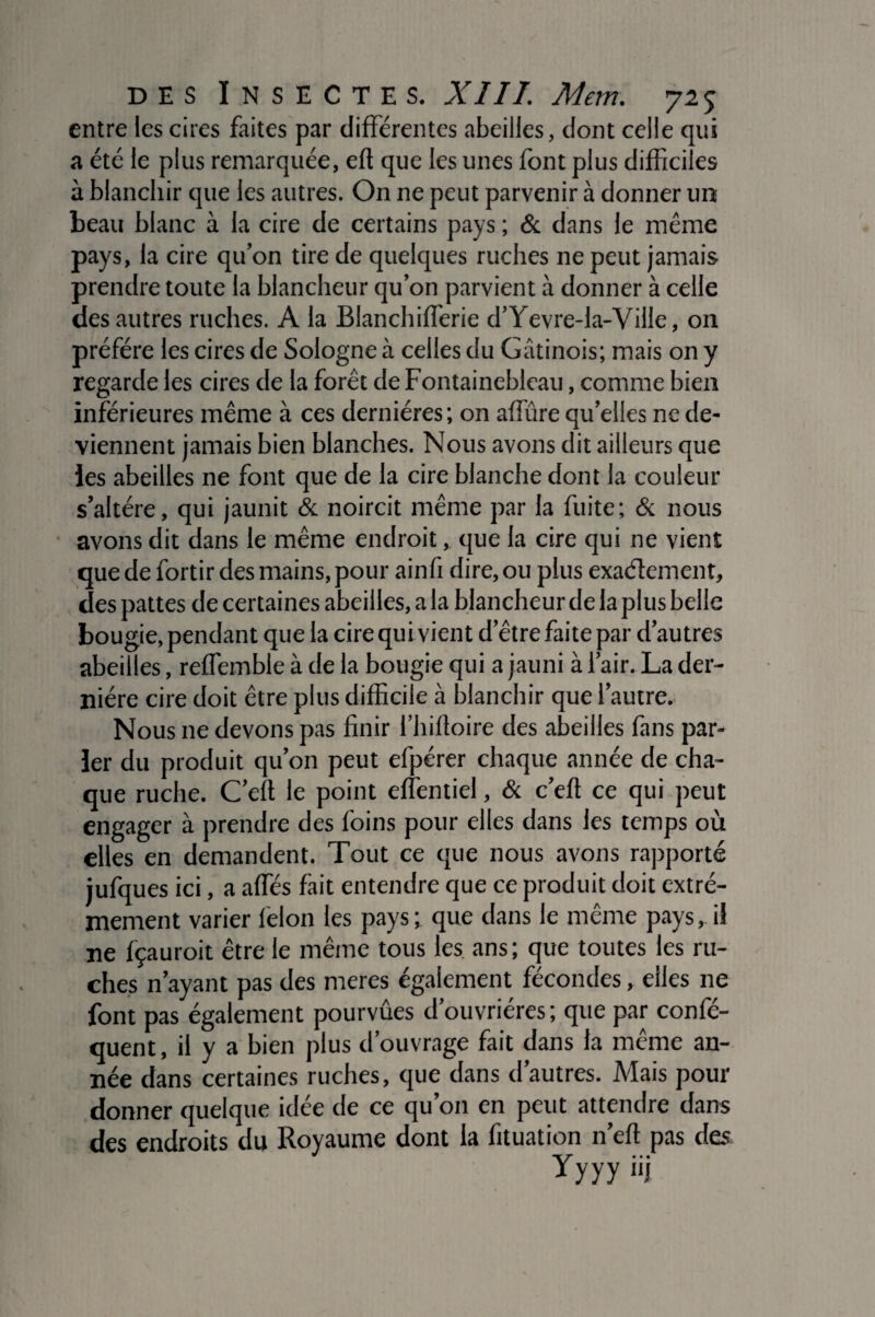 entre les cires faites par différentes abeilles, dont celle qui a été le plus remarquée, eft que les unes font plus difficiles à blanchir que les autres. On ne peut parvenir à donner un beau blanc à la cire de certains pays ; & dans le même pays, la cire qu’on tire de quelques ruches ne peut jamais prendre toute la blancheur qu’on parvient à donner à celle des autres ruches. A la Blanchifferie d’Yevre-la-Ville, on préféré les cires de Sologne à celles du Gâtinois; mais on y regarde les cires de la forêt de Fontainebleau, comme bien inférieures même à ces dernières; on affine qu’elles ne de¬ viennent jamais bien blanches. Nous avons dit ailleurs que les abeilles ne font que de la cire blanche dont la couleur s’altère, qui jaunit & noircit même par la fuite; & nous avons dit dans le même endroit, que la cire qui ne vient que de fortir des mains, pour ainfi dire, ou plus exactement, des pattes de certaines abeilles, a la blancheur de la plus belle bougie, pendant que la cire qui vient d’être faite par d’autres abeilles, reffemble à de la bougie qui a jauni à l’air. La der¬ nière cire doit être plus difficile à blanchir que l’autre. Nous ne devons pas finir l’hiftoire des abeilles fans par¬ ler du produit qu’on peut efpérer chaque année de cha¬ que ruche. C’eft le point effentiel, & c’eft ce qui peut engager à prendre des foins pour elles dans les temps où elles en demandent. Tout ce que nous avons rapporté jufques ici, a affés fait entendre que ce produit doit extrê¬ mement varier lelon les pays; que dans le même pays, il ne fçauroit être le même tous les ans; que toutes les ru¬ ches n’ayant pas des meres également fécondes, elles ne font pas également pourvûes d’ouvrières; que par confé- quent, il y a bien plus d’ouvrage fait dans la même an¬ née dans certaines ruches, que dans d’autres. Mais pour donner quelque idée de ce qu’on en peut attendre dans des endroits du Royaume dont la fituation n’eft pas des