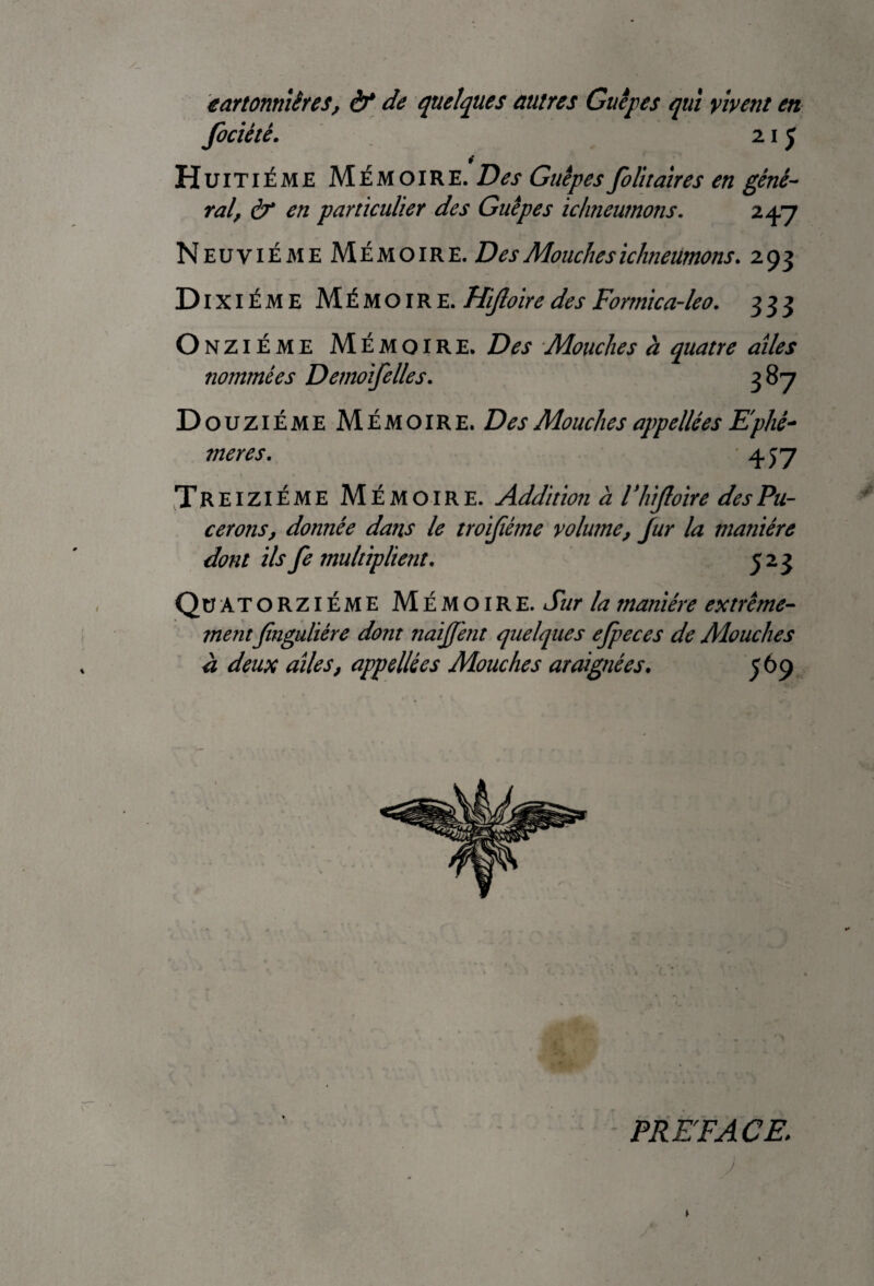 eartonniêres, èf de quelques autres Guêpes qui vivent en fociètê. 215 Huitième Mémoire. Des Guêpes folitaires en géné¬ ral, à* en particulier des Guêpes ichneurnons. 247 Neuvième Mémoire. Des Mouches ichneurnons. 293 Dixiéme Mémoire. Hijloire des Formica-leo. 333 Onzi éme Mémoire. Des Mouches à quatre aîles nommées Demoifelles. 387 Douzième Mémoire. Des Mouches appellées Ephé¬ mères. 457 Treiziéme Mémoire. Addition à Vhijloire desPu- cerons, donnée dans le troifième volume, Jur la manière dont ils fe multiplient. 523 Quatorzième Mémoire. Sur la manière extrême¬ mentjînguliére dont naijj'ent quelques efpeces de Mouches à deux aîles, appellées Mouches araignées. 569 PREFACE; J