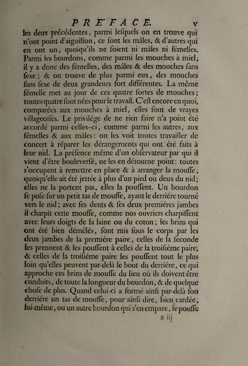 les deux precedentes, parmi lefquels on en trouve qui nont point d’aiguillon, ce font les mâles, & d’autres qui en ont un, quoiqu’ils ne foient ni mâles ni femelles. Parmi les bourdons, comme parmi les mouches à miel, il y a donc des femelles, des mâles & des mouches fans fexe ; & on trouve de plus parmi eux, des mouches fans fexe de deux grandeurs fort différentes. La même femelle met au jour de ces quatre fortes de mouches ; toutes quatre font nées pour le travail. C’efl encore en quoi, comparées aux mouches à miel, elles font de vrayes villageoifes. Le privilège de ne rien faire n’a point été accordé parmi celles-ci, comme parmi les autres, aux fémelles & aux mâles: on les voit toutes travailler de concert à réparer les dérangements qui ont été faits à leur nid. La préfence même d’un obfervateur par qui il vient detre bouleverfé, ne les en détourne point: toutes s’occupent à remettre en place & à arranger la inouffe, quoiqu’elle ait été jettée à plus d’un pied ou deux du nid; elles ne la portent pas, elles la pouffent. Un bourdon fe pofe fur un petit tas de mouffe, ayant le derrière tourné vers le nid ; avec fes dents & fes deux premières jambes il charpit cette mouffe, comme nos ouvriers charpiffent avec leurs doigts de la laine ou du coton ; les brins qui ont été bien démêlés, font mis fous le corps par les deux jambes de la première paire, celles de la fécondé les prennent & les pouffent à celles de la troifiéme paire, & celles de la troifiéme paire les pouffent tout le plus loin quelles peuvent par-delà le bout du derrière, ce qui approche ces brins de mouffe du lieu où ils doivent être conduits, de toute la longueur du bourdon, & de quelque chofe de plus. Quand celui-ci a formé ainfi par-delà fort derrière un tas de mouffe, pour ainfi dire, bien cardée, lui-même, ou un autre bourdon qui s’en empare, le pouffe