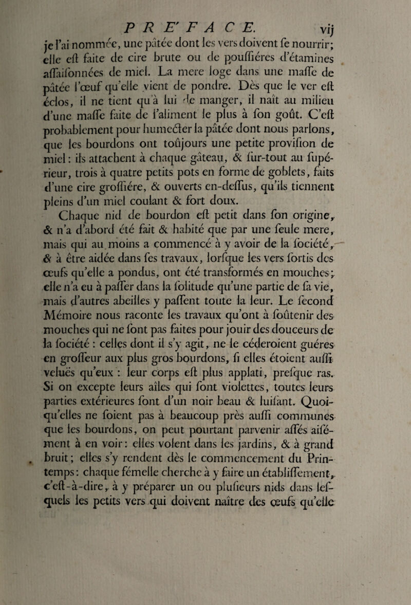 je l’ai nommée, une pâtée dont les versdoivent fe nourrir; elle eft faite de cire brute ou de pouffiéres d’étamines aflàifonnées de miel. La mere loge dans une malle de pâtée l’œuf qu elle vient de pondre. Dès que le ver e(t éclos, il ne tient quà lui de manger, il naît au milieu d’une malfe Lite de l’aliment le plus à fon goût. C’eft probablement pour humeéler la pâtée dont nous parlons, que les bourdons ont toujours une petite provifion de miel: ils attachent à chaque gâteau, & iur-tout au fupé- rieur, trois à quatre petits pots en forme de goblets, faits d’une cire groftîére, & ouverts en-deftus, qu’ils tiennent pleins d’un miel coulant Si fort doux. Chaque nid de bourdon eft petit dans Ion origine, & n’a d’abord été fait Si habité que par une feule mere, mais qui au moins a commencé à y avoir de la fociété. Si à être aidée dans fes travaux, lorfque les vers fortis des œufs qu’elle a pondus, ont été transformés en mouches; elle n’a eu à palfer dans la Iblitude qu’une partie de fa vie, mais d’autres abeilles y palfent toute la leur. Le fécond Mémoire nous raconte les travaux qu’ont à loûtenir des mouches qui ne font pas faites pour jouir des douceurs de la lociété : celles dont il s’y agit, ne le céderoient guéres en grolfeur aux plus gros bourdons, fi elles étoient aufli velues qu’eux : leur corps eft plus applati, prefque ras. Si on excepte leurs ailes qui font violettes, toutes leurs parties extérieures font d’un noir beau Si luilant. Quoi¬ qu’elles ne foient pas à beaucoup près aufti communes que les bourdons, on peut pourtant parvenir alfés aifé- ment à en voir: elles volent dans les jardins, & à grand . bruit ; elles s’y rendent dès le commencement du Prin¬ temps: chaque fémelle cherche à y Élire un établiftement, c’eft-à-dire, à y préparer un ou plufieurs nids dans les¬ quels les petits vers qui doivent naître des œufs quelle
