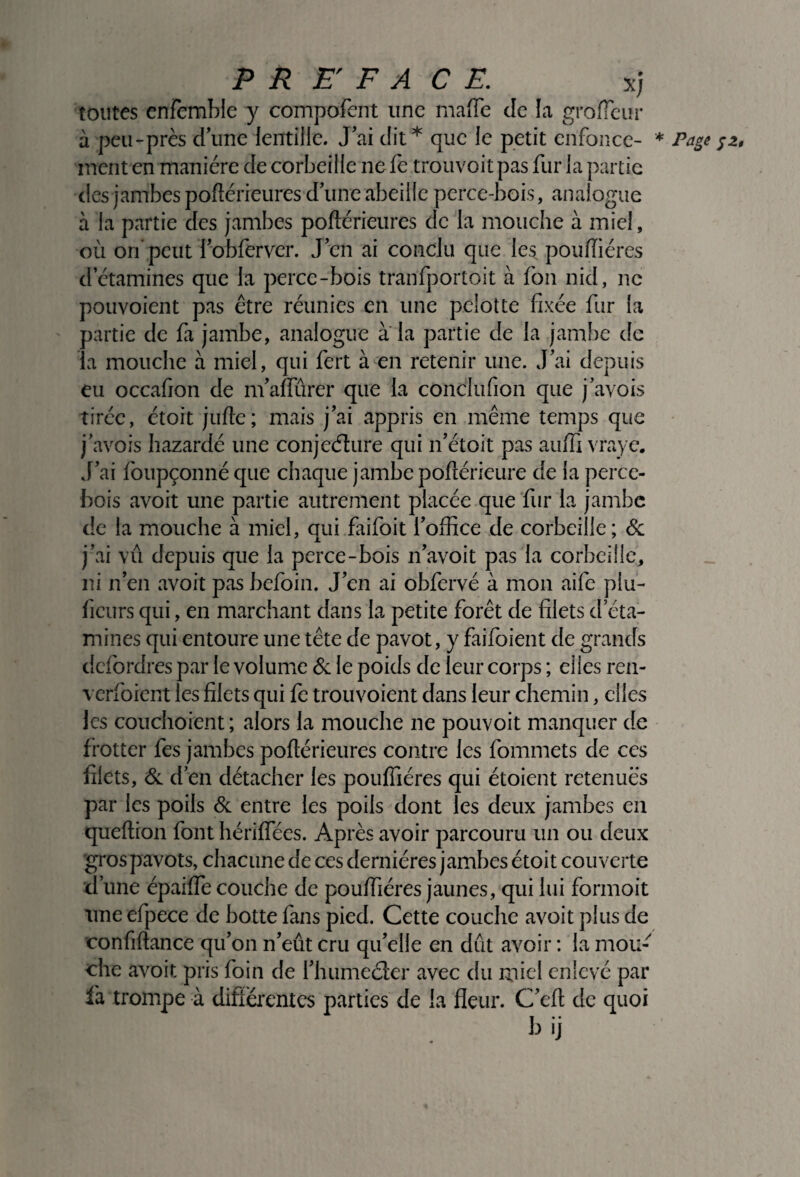 PR E' F A CE. X; toutes enfemble y compofent une mafte de la grofTeur à peu-près d’une lentille. J’ai dit* que le petit enfonce¬ ment en manière de corbeille ne fe trouvoit pas fur la partie des jambes poftérieures d’une abeille perce-bois, analogue à la partie des jambes poftérieures de la mouche à miel, où on peut l’obferver. J’en ai conclu que le^ poufïiéres d’étamines que la perce-bois tranfportoit à fou nid, ne pouvoient pas être réunies en une peiotte fixée fur la partie de fa jambe, analogue à la partie de la jambe de la mouche à miel, qui fert à en retenir une. J’ai depuis eu occafion de m’affûrer que la conclufion que j’avois tirée, étoit jufte; mais j’ai appris en même temps que j’avois hazardé une conjecture qui n’étoit pas auffi vraye. J’ai foupçonné que chaque jambe poftérieure de la perce- bois avoit une partie autrement placée que fur la jambe de la mouche à miel, qui faifoit l’office de corbeille; & j’ai vu depuis que la perce-bois n’avoit pas la corbeille, ni n’en avoit pas befoin. J’en ai obfervé à mon aife plu- lieurs qui, en marchant dans la petite forêt de filets d’éta¬ mines qui entoure une tête de pavot, y faifoient de grands defordres par le volume & le poids de leur corps ; elles ren- verfoient les filets qui fe trouvoient dans leur chemin, elles les couchoient; alors la mouche ne pouvoit manquer de frotter fes jambes poftérieures contre les fommets de ces filets, & d’en détacher les pouffiéres qui étoient retenues par les poils & entre les poils dont les deux jambes en queftion font hériflees. Après avoir parcouru un ou deux gros pavots, chacune de ces dernières jambes étoit couverte d’une épaiffe couche de pouffiéres jaunes, qui lui formoit une efpece de botte fans pied. Cette couche avoit plus de eonfiftance qu’on n’eût cru qu’elle en dût avoir : la mou¬ che avoit pris foin de l’humecler avec du miel enlevé par fa trompe à differentes parties de la fleur. C’eft de quoi Page j2,