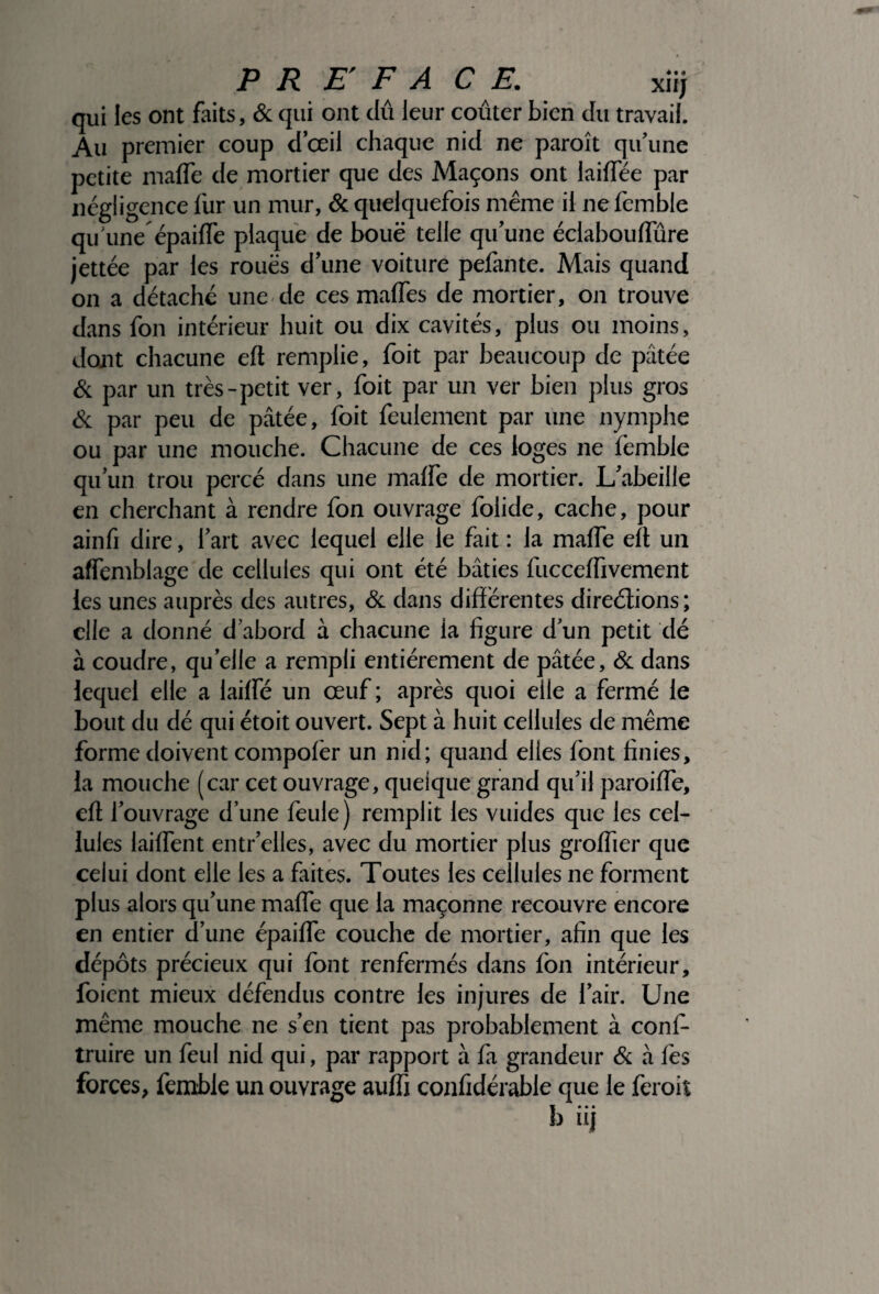 qui les ont faits, & qui ont dû leur coûter bien du travail. Au premier coup d’œil chaque nid ne paraît qu’une petite maffe de mortier que des Maçons ont laiflee par négligence fur un mur, & quelquefois même il ne femble qu'une’ épaifïe plaque de bouë telle qu’une éclaboulfûre jettée par les roues d’une voiture pefante. Mais quand on a détaché une de ces malfes de mortier, on trouve dans fon intérieur huit ou dix cavités, plus ou moins, dont chacune elt remplie, foit par beaucoup de pâtée & par un très-petit ver, foit par un ver bien plus gros & par peu de pâtée, foit feulement par une nymphe ou par une mouche. Chacune de ces loges ne lèmble qu’un trou percé dans une malfe de mortier. L’abeille en cherchant à rendre fon ouvrage folide, cache, pour ainfi dire, l’art avec lequel elle le fait : la malfe elt un alfemblage de cellules qui ont été bâties fuccelfivement les unes auprès des autres, & dans différentes directions ; elle a donné d’abord à chacune la figure d’un petit dé à coudre, quelle a rempli entièrement de pâtée, & dans lequel elle a lailfé un œuf ; après quoi eile a fermé le bout du dé qui étoit ouvert. Sept à huit cellules de même forme doivent compolèr un nid; quand elles font finies, la mouche (car cet ouvrage, quelque grand qu’il paroilfe, eft l’ouvrage d’une feule) remplit les vuides que les cel¬ lules lailfent entr’elles, avec du mortier plus greffier que celui dont elle les a frites. Toutes les cellules ne forment plus alors qu’une malfe que la maçonne recouvre encore en entier d’une épailfe couche de mortier, afin que les dépôts précieux qui font renfermés dans fon intérieur, foient mieux défendus contre les injures de l’air. Une même mouche ne s’en tient pas probablement à conf- truire un feul nid qui, par rapport à là grandeur & à fes forces, femble un ouvrage aulfi confidérable que le ferait
