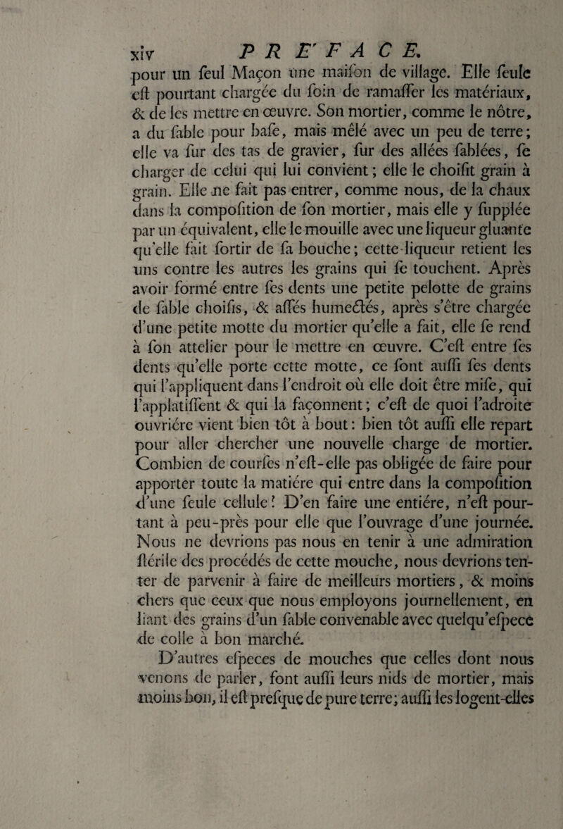 pour un feul Maçon Une maifon do village. Elle feule eft pourtant chargée du foin de ramaffer les matériaux, & de les mettre en œuvre. Son mortier, comme le nôtre, a du fable pour bafe, mais mêlé avec un peu de terre ; elle va fur des tas de gravier, fur des allées fablées, fe charger de celui qui lui convient ; elle le choifit grain à grain. Elle aie fait pas entrer, comme nous, de la chaux dans la compofition de fon mortier, mais elle y fupplée par un équivalent, elle le mouille avec une liqueur gluante quelle fait fortir de fa bouche; cette liqueur retient les uns contre les autres les grains qui fe touchent. Après avoir formé entre fes dents une petite pelotte de grains de fable choifis, & afles humeétés, après s’être chargée d’une petite motte du mortier qu’elle a fait, elle fe rend à fon attelier pour le mettre en œuvre. C’eft entre fes dents qu’elle porte cette motte, ce font aufli fes dents qui l’appliquent dans l’endroit où elle doit être mife, qui i applatiffent & qui la façonnent ; c’eft de quoi l’adroite ouvrière vient bien tôt à bout : bien tôt aufli elle repart pour aller chercher une nouvelle charge de mortier- Combien de courfes n’eft-elle pas obligée de faire pour apporter toute la matière qui entre dans la compofition d’une feule cellule \ D’en faire une entière, n’eft pour¬ tant à peu-près pour elle que l’ouvrage d’une journée. Nous ne devrions pas nous en tenir à une admiration ftérile des procédés de cette mouche, nous devrions ten¬ ter de parvenir à faire de meilleurs mortiers, & moins chers que ceux que nous employons journellement, en liant des grains d’un fable convenable avec quelqu’efpece de colle à bon marché- D’autres elpeces de mouches que celles dont nous venons de parler, font aufli leurs nids de mortier, mais moins bon, il eft prefque dépuré terre; aufli les iogent-dies